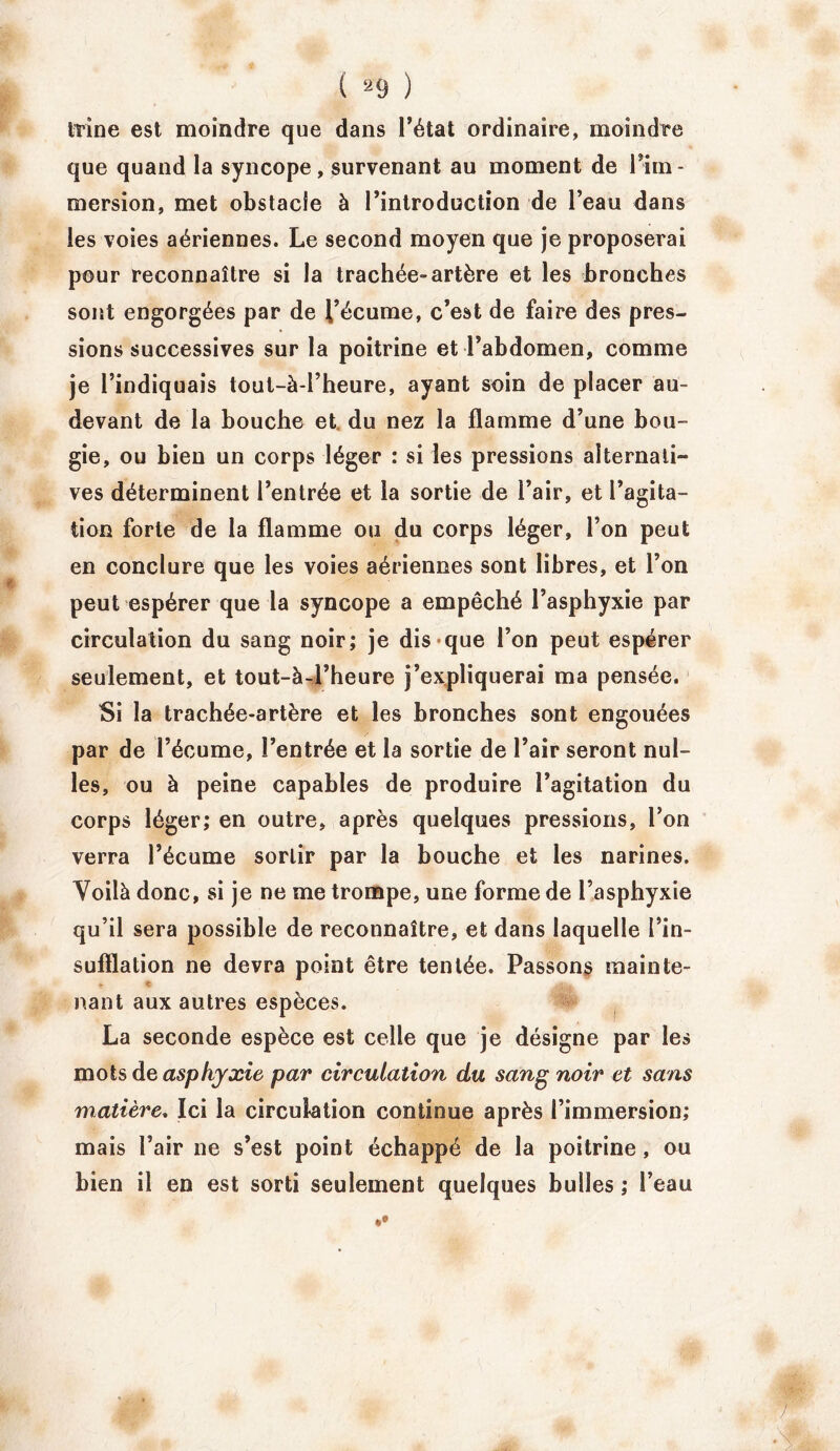 trine est moindre que dans l’état ordinaire, moindre que quand la syncope, survenant au moment de 1 im- mersion, met obstacle à l’introduction de l’eau dans les voies aériennes. Le second moyen que je proposerai pour reconnaître si la trachée-artère et les bronches sont engorgées par de l’écume, c’est de faire des pres- sions successives sur la poitrine et l’abdomen, comme je l’indiquais tout-à-l’heure, ayant soin de placer au- devant de la bouche et. du nez la flamme d’une bou- gie, ou bien un corps léger : si les pressions alternati- ves déterminent l’entrée et la sortie de l’air, et l’agita- tion forte de la flamme ou du corps léger, l’on peut en conclure que les voies aériennes sont libres, et l’on peut espérer que la syncope a empêché l’asphyxie par circulation du sang noir; je dis que l’on peut espérer seulement, et tout-à-Fheure j’expliquerai ma pensée. Si la trachée-artère et les bronches sont engouées par de l’écume, l’entrée et la sortie de l’air seront nul- les, ou à peine capables de produire l’agitation du corps léger; en outre, après quelques pressions, l’on verra l’écume sortir par la bouche et les narines. Voilà donc, si je ne me trompe, une forme de l’asphyxie qu’il sera possible de reconnaître, et dans laquelle l’in- sufflation ne devra point être tentée. Passons mainte- . £ nant aux autres espèces. La seconde espèce est celle que je désigne par les mots de asphyxie par circulation du sang noir et sans matière, Ici la circulation continue après l’immersion; mais l’air ne s’est point échappé de la poitrine , au bien il en est sorti seulement quelques bulles ; l’eau