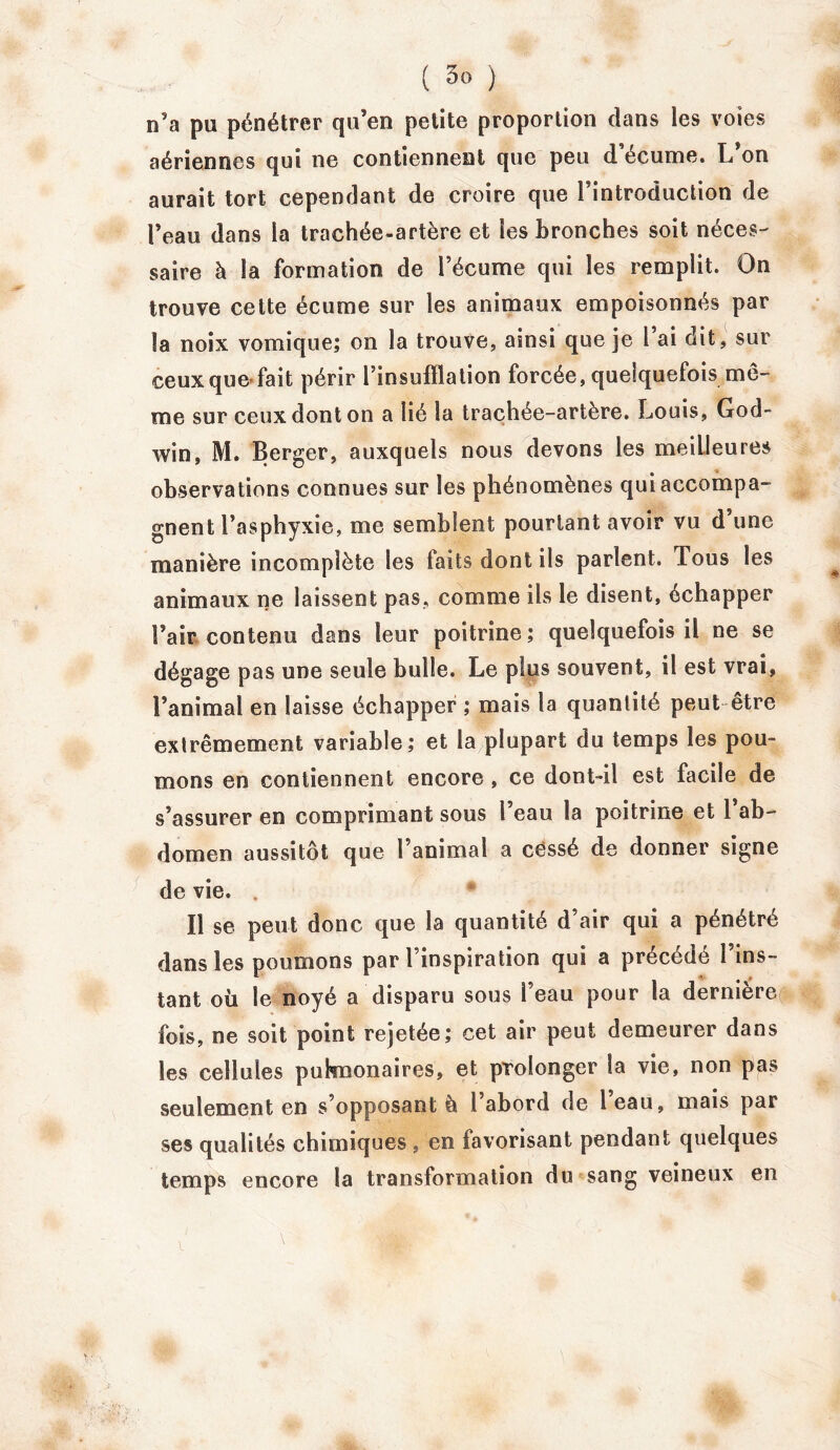 n’a pu pénétrer qu’en petite proportion clans les voies aériennes qui ne contiennent que peu d’écume. L’on aurait tort cependant de croire que l’introduction de l’eau dans la trachée-artère et les bronches soit néces- saire à la formation de l’écume qui les remplit. On trouve cette écume sur les animaux empoisonnés par la noix vomique; on la trouve, ainsi que je l ai dit, sur ceux que-fait périr l’insufïlation forcée, quelquefois me- me sur ceux dont on a lié la trachée-artère. Louis, God- win, M. Berger, auxquels nous devons les meilleures observations connues sur les phénomènes qui accompa- gnent l’asphyxie, me semblent pourtant avoir vu d’une manière incomplète les faits dont ils parlent. Tous les animaux ne laissent pas, comme ils le disent, échapper l’air contenu dans leur poitrine; quelquefois il ne se dégage pas une seule bulle. Le plus souvent, il est vrai, l’animal en laisse échapper ; mais la quantité peut être extrêmement variable; et la plupart du temps les pou- mons en contiennent encore , ce dont-il est facile de s’assurer en comprimant sous l’eau la poitrine et l’ab- domen aussitôt que l’animal a cessé de donner signe de vie. . Il se peut donc que la quantité d’air qui a pénétré dans les poumons par l’inspiration qui a précédé l’ins- tant où le noyé a disparu sous l’eau pour la dernière fois, ne soit point rejetée; cet air peut demeurer dans les cellules pulmonaires, et prolonger la vie, non pas seulement en s’opposant à l’abord de l’eau, mais par ses qualités chimiques , en favorisant pendant quelques temps encore la transformation du sang veineux en