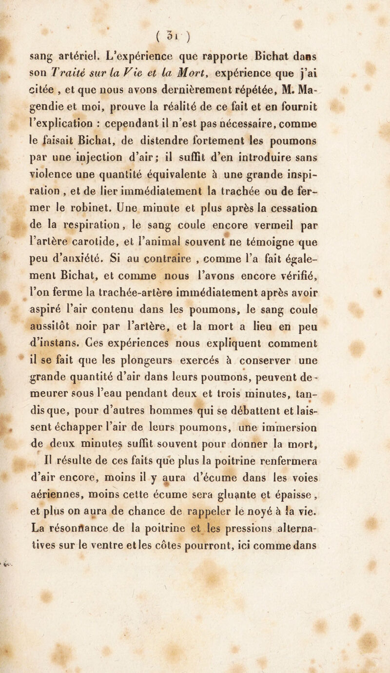 ( 3* ) sang artériel. L’expérience que rapporte Bichat dans son Traité sur la Vie et la Mort, expérience que j’ai citée , et que nous avons dernièrement répétée, M. Ma- gendie et moi, prouve la réalité de ce fait et en fournit l’explication : cependant il n’est pas nécessaire, comme le faisait Bichat, de distendre fortement les poumons par une injection d’air; il suffit d’en introduire sans violence une quantité équivalente à une grande inspi- ration , et de lier immédiatement la trachée ou de fer- mer le robinet. Une minute et plus après la cessation de la respiration, le sang coule encore vermeil par l’artère carotide, et l’animal souvent ne témoigne que peu d’anxiété. Si au contraire , comme l’a fait égale- ment Bichat, et comme nous l’avons encore vérifié, l’on ferme la trachée-artère immédiatement après avoir aspiré l’air contenu dans les poumons, le sang coule aussitôt noir par l’artère, et la mort a lieu en peu d’instans. Ces expériences nous expliquent comment il se fait que les plongeurs exercés à conserver une * grande quantité d’air dans leurs poumons, peuvent de- meurer sous l’eau pendant deux et trois minutes, tan- dis que, pour d’autres hommes qui se débattent et lais- sent échapper l’air de leurs poumons, une immersion de deux minutes suffit souvent pour donner la mort. Il résulte de ces faits que plus la poitrine renfermera d’air encore, moins il y aura d’écume dans les voies aériennes, moins cette écume sera gluante et épaisse, et plus on aura de chance de rappeler le noyé à la vie. La résonrianee de la poitrine et les pressions alterna- tives sur le ventre elles côtes pourront, ici comme dans