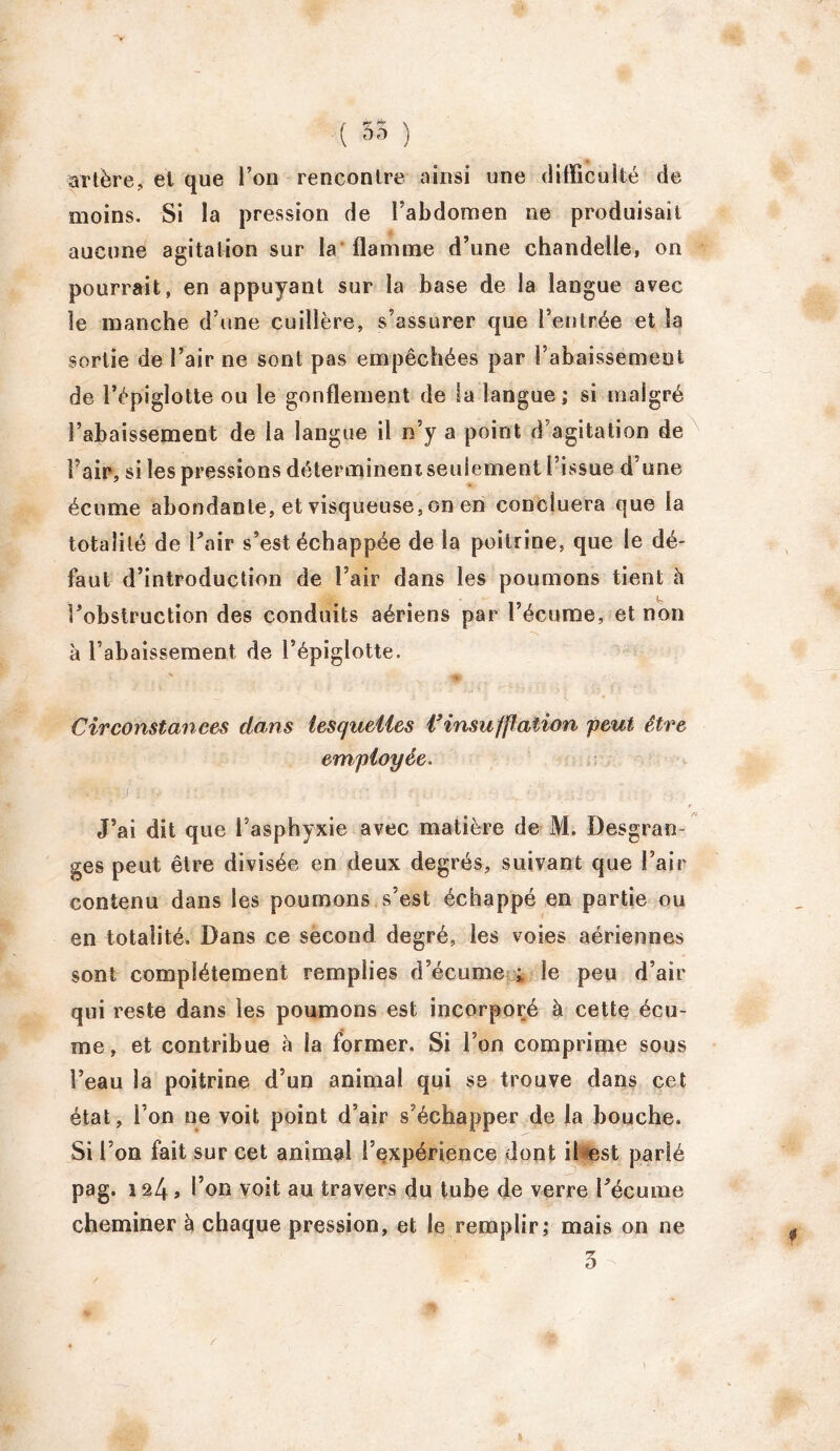 ( 35 ) artère, et que l’on rencontre ainsi une difficulté de moins. Si la pression de l’abdomen ne produisait aucune agitation sur la flamme d’une chandelle, on pourrait, en appuyant sur la base de la langue avec le manche d’une cuillère, s’assurer que Feutrée et la sortie de Fair ne sont pas empêchées par l’abaissement de Fépiglotte ou le gonflement de la langue; si malgré l’abaissement de la langue il n’y a point d’agitation de Fair, si les pressions déterminent seulement Fissue d’une écume abondante, et visqueuse, on en concluera que la totalité de Fair s’est échappée de la poitrine, que le dé- faut d’introduction de Fair dans les poumons tient à l’obstruction des conduits aériens par l’écume, et non à l’abaissement de Fépiglotte. Circonstances dans lesquelles l’insufpaîion peut être employée. .'V‘. V . ■ - : ; ; • J’ai dit que l’asphyxie avec matière de M. Desgran- ges peut être divisée en deux degrés, suivant que Fair contenu dans les poumons s’est échappé en partie ou en totalité. Dans ce second degré, les voies aériennes sont complètement remplies d’écume ; le peu d’air qui reste dans les poumons est incorporé à cette écu- me, et contribue à la former. Si l’on comprime sous Feau la poitrine d’un animal qui se trouve dans cet état, Fon ne voit point d’air s’échapper de la bouche. Si Fon fait sur cet animal l’expérience dont il est parlé pag. 124 » Fon voit au travers du tube de verre Fécume cheminer à chaque pression, et le remplir; mais on ne 3