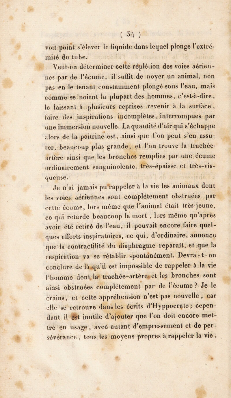 voit point s’élever le liquide dans lequel plonge l’extré- mité du tube. Veut-on déterminer celte réplélion des voies aérien- nes par de l’écume, il suffit de noyer un animal, non pas en le tenant constamment plongé sous l’eau, mais comme se noient la plupart des hommes, c’est-à-dire, le laissant à plusieurs reprises revenir à la surface , faire des inspirations incomplètes, interrompues par une immersion nouvelle. La quantité d’air qui s’échappe alors de la poitrine est, ainsi que l’on peut s’en assu- rer, beaucoup plus grande, et l’on trouve la trachée- artère ainsi que les bronches remplies par une écume ordinairement sanguinolente, très-épaisse et très-vis- queuse. Je n’ai jamais pu rappeler à la vie les animaux dont les voies aériennes sont complètement obstruées par cette écume, lors même que l’animal était très-jeune, ce qui retarde beaucoup la mort , lors même qu après avoir été retiré de l’eau, il pouvait encore faire quel- ques efforts inspiratoires, ce qui, d’ordinaire, annonce que la contractilité du diaphragme reparaît, et que la respiration va se rétablir spontanément* Devra-t-on conclure de là qu’il est impossible de rappeler à la vie l’homme dont la trachee-artere et les bronches sont ainsi obstruées complètement par de l’écume ? Je le crains, et cette appréhension n’est pas nouvelle , car elle se retrouve dans les écrits dHyppocrate; cepen- dant il est inutile d’ajouter que l’on doit encore met- tre en usage, avec autant d’empressement et de per- sévérance , tous les moyens propres à rappeler la vie ,