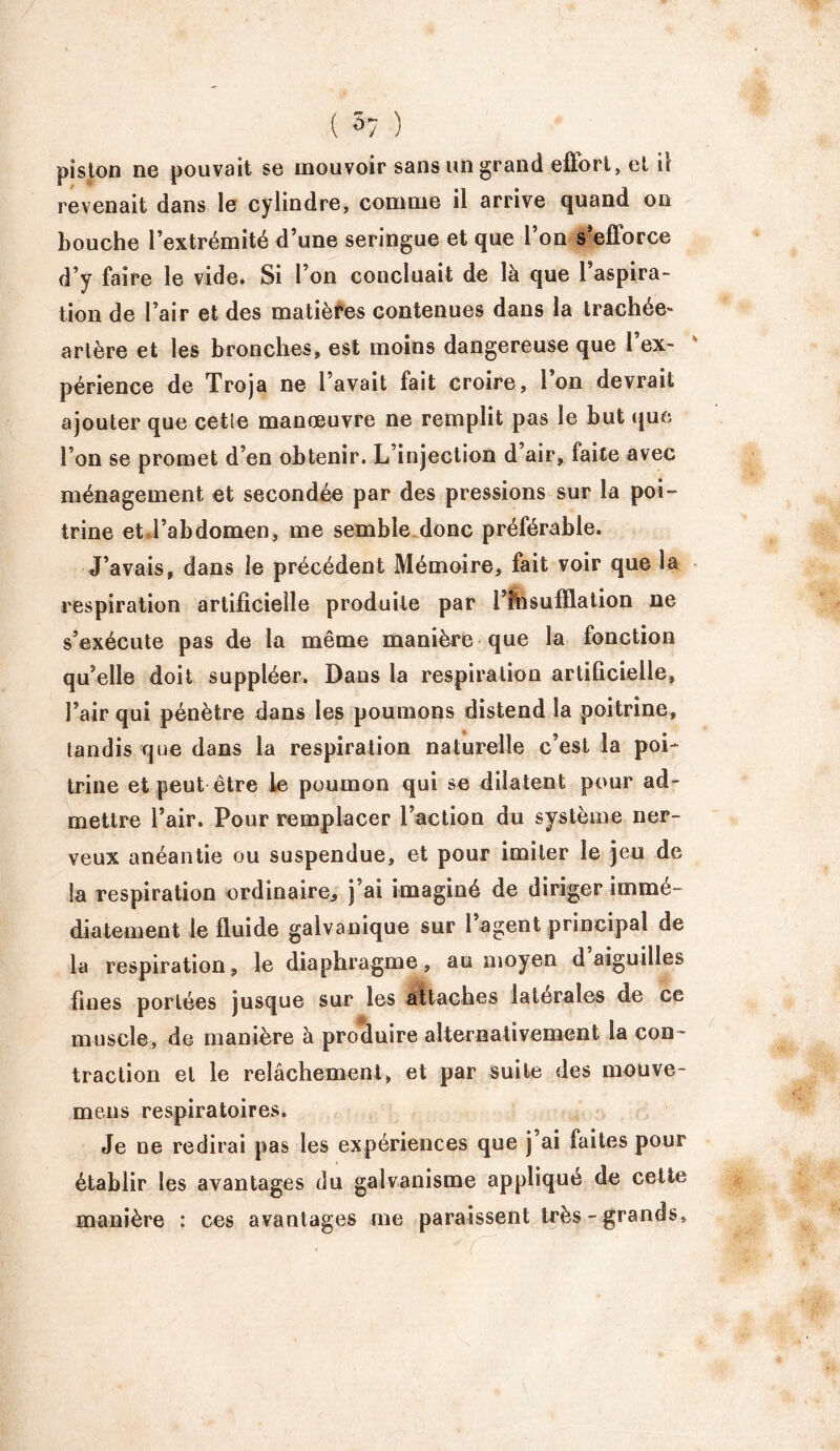 piston ne pouvait se mouvoir sans un grand effort, et il revenait dans le cylindre, comme il arrive quand on bouche l’extrémité d’une seringue et que l’on s’efforce d’y faire le vide. Si l’on concluait de là que 1 aspira- tion de l’air et des matières contenues dans la trachee* artère et les bronches, est moins dangereuse que 1 ex- périence de Troja ne l’avait fait croire, l’on devrait ajouter que cetîe manœuvre ne remplit pas le but que l’on se promet d’en obtenir. L’injection d’air, faite avec ménagement et secondée par des pressions sur la poi- trine et l’abdomen, me semble donc préférable. J’avais, dans le précédent Mémoire, fait voir que la respiration artificielle produite par i’tosufïlation ne s’exécute pas de la même manière que la fonction qu’elle doit suppléer. Dans la respiration artificielle, l’air qui pénètre dans les poumons distend la poitrine, tandis que dans la respiration naturelle c’est la poi- trine et peut être le poumon qui se dilatent pour ad- mettre l’air. Pour remplacer l’action du système ner- veux anéantie ou suspendue, et pour imiter le jeu de la respiration ordinaire, j’ai imaginé de diriger immé- diatement le fluide galvanique sur l’agent principal de la respiration, le diaphragme, au moyen d aiguilles fines portées jusque sur les attaches latérales de ce muscle, de manière à produire alternativement la con- traction et le relâchement, et par suite des mouve- mens respiratoires. Je ne redirai pas les expériences que j ai faites pour établir les avantages du galvanisme applique de cette manière : ces avantages me paraissent très - grands.