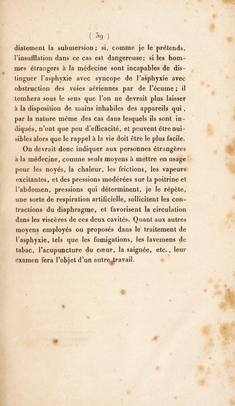 ( 5<j ) diatement la submersion; si, comme je le prétends* l’insufflation dans ce cas est dangereuse; si les hom- mes étrangers à la médecine sont incapables de dis- tinguer l’asphyxie avec syncope de Fasphyxie avec obstruction des voies aériennes par de l’écume ; il tombera sous le sens que l’on ne devrait plus laisser à la disposition de mains inhabiles des appareils qui, par la nature même des cas dans lesquels ils sont in- diqués, n’ont que peu d’efficacité, et peuvent être nui- sibles alors que le rappel à la vie doit être le plus facile. On devrait donc indiquer aux personnes étrangères à la médecine, comme seuls moyens à mettre en usage pour les noyés, la chaleur, les frictions, les vapeurs excitantes, et des pressions modérées sur la poitrine et l’abdomen, pressions qui déterminent, je le répète, une sorte de respiration artificielle, sollicitent les con- tractions du diaphragme, et favorisent la circulation dans les viscères de ces deux cavités. Quant aux autres moyens employés ou proposés dans le traitement de 1 asphyxie, tels que les fumigations, les lavemens de tabac, l’acupuncture du cœur, la saignée, etc., leur examen fera l’objet d’un autre travail.