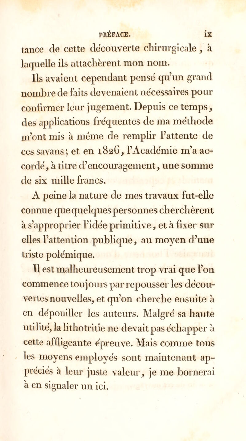 tance de cette decouverte chirurgicale, à laquelle ils attachèrent mon nom. Ils avaient cependant pense qu’un grand nombre de faits devenaient necessaires pour confirmer leur jugement. Depuis ce temps, des applications frequentes de ma méthode m’ont mis à même de remplir l’attente de ces savans; et en 1826, l’Académie m’a ac- cordé, à titre d’encouragement, une somme de six mille francs. A peine la nature de mes travaux fut-elle connue que quelques personnes cherchèrent à s’approprier l’idée primitive, et à fixer sur elles l’attention publique, au moyen d’une triste polémique. Il est malheureusement trop vrai que l’on commence toujours par repousser les décou- vertes nouvelles, et qu’011 cherche ensuite à en dépouiller les auteurs. Malgré sa haute utilité, la lithotritie ne devait pas échapper à cette affligeante épreuve. Mais comme tous les moyens employés sont maintenant ap- préciés à leur juste valeur, je me bornerai a en signaler un ici.