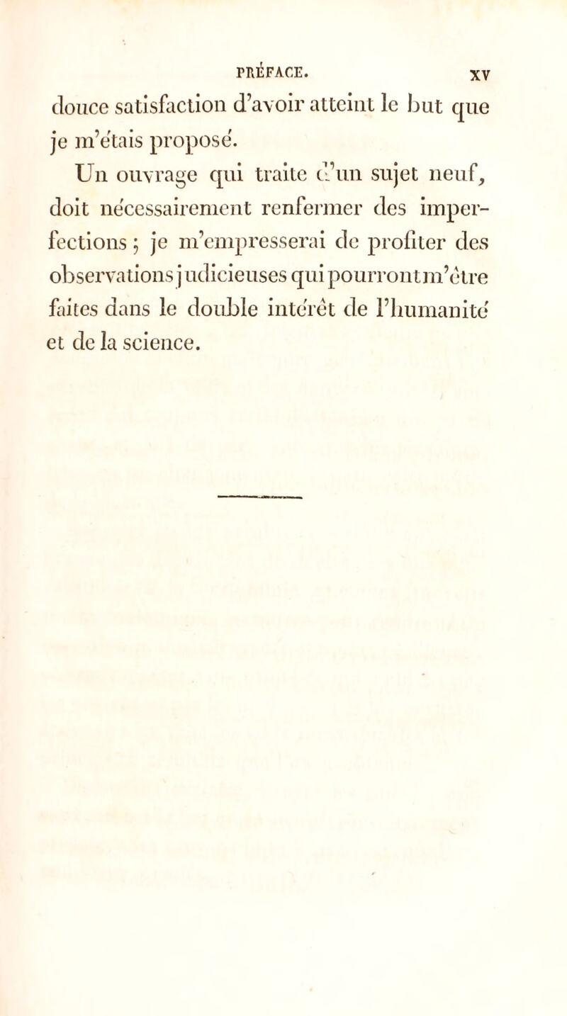 douce satisfaction d’avoir atteint le but que je m’étais propose. Un ouvrage qui traite d’un sujet neuf, doit nécessairement renfermer des imper- fections ; je m’empresserai de profiter des observations j udicieuses qui pourrontm’étre faites dans le double intérêt de l’humanité et de la science.