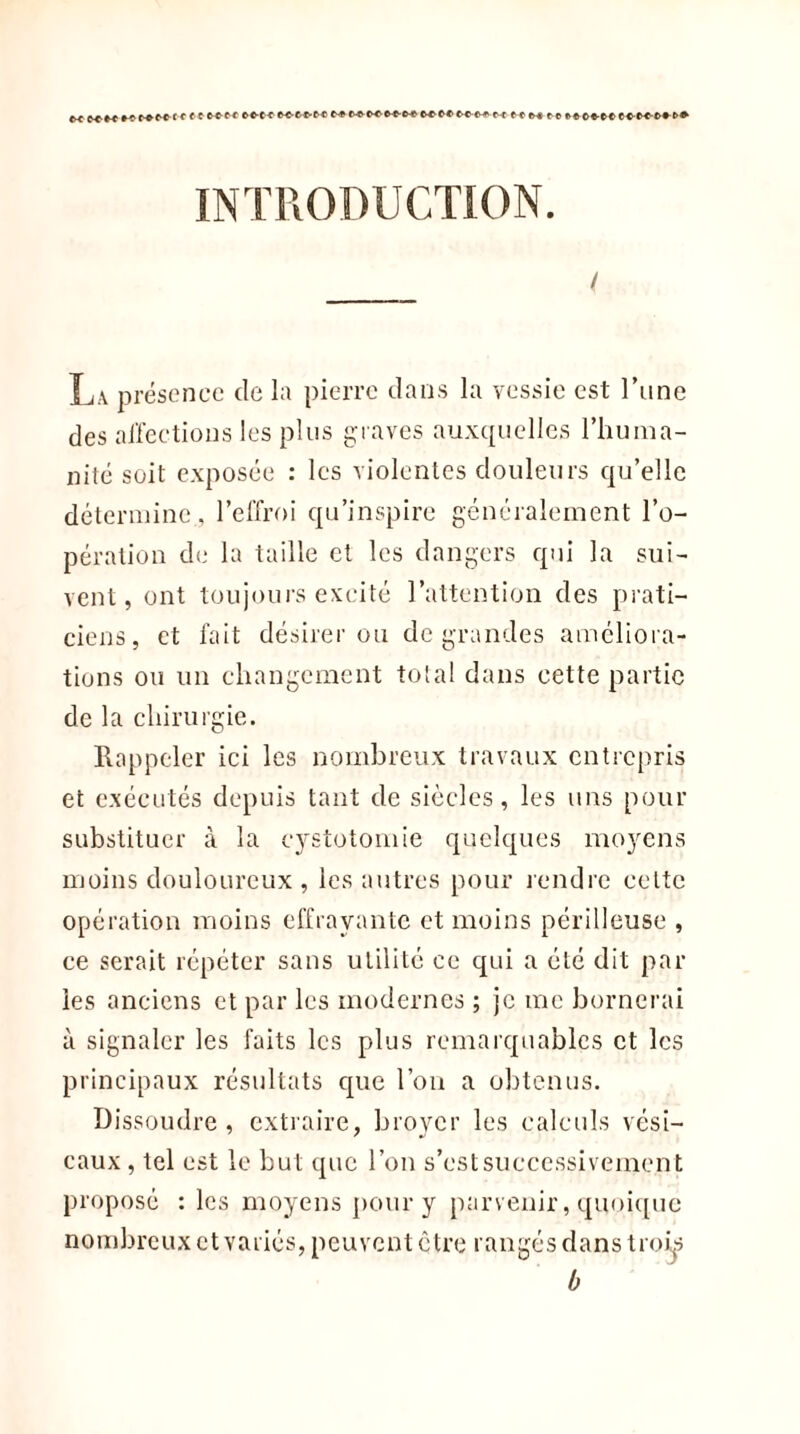 M f Cl wtt CC-t-C K'CfrM f C f>« ft INTRODUCTION. / La présence de la pierre clans la vessie est l’une des affections les plus graves auxquelles l’huma- nité soit exposée : les violentes douleurs qu’elle détermine., l’effroi qu’inspire généralement l’o- pération de la taille et les dangers qui la sui- vent, ont toujours excité l’attention des prati- ciens, et fait désirer ou de grandes ameliora- tions ou un changement tôt al dans cette partie de la chirurgie. Rappeler ici les nombreux travaux entrepris et exécutés depuis tant de siècles, les uns pour substituer à la cystotomie quelques moyens moins douloureux , les autres pour rendre celte opération moins effrayante et moins périlleuse , ce serait répéter sans utilité ce qui a été dit par les anciens et par les modernes ; je me bornerai à signaler les faits les plus remarquables et les principaux résultats cpie l’on a obtenus. Dissoudre , extraire, broyer les calculs vési- caux , tel est le but que l’on s’est successivement proposé : les moyens pour y parvenir, quoique nombreux et variés, peuvent être rangés dans trois b