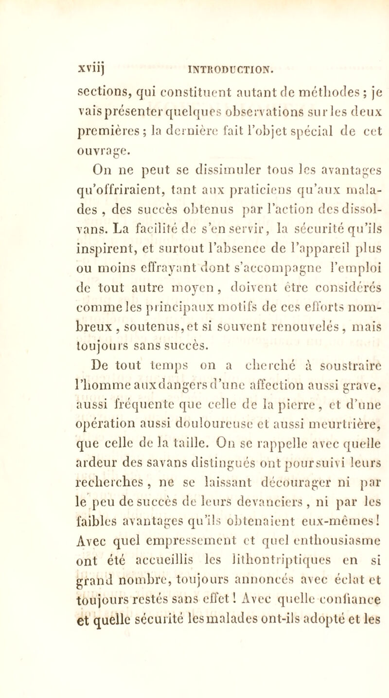 sections, qui constituent autant de méthodes ; je vais présenter quelques observations sur les deux premières ; la dernière fait l’objet spécial de cet ouvrage. On ne peut se dissimuler tous les avantages qu’offriraient, tant aux praticiens qu’aux mala- des , des succès obtenus par l’action des dissol- vans. La facilité de s’en servir, la sécurité qu’ils inspirent, et surtout l’absence de l’appareil plus ou moins effrayant dont s’accompagne l’emploi de tout autre moyen , doivent être considérés comme les principaux motifs de ces efforts nom- breux , soutenus,et si souvent renouvelés, mais toujours sans succès. De tout temps on a cberelié à soustraire l’homme auxdangersd’une affection aussi grave, aussi fréquente que celle de la pierre, et d’une opération aussi douloureuse et aussi meurtrière, que celle de la taille. On se rappelle avec quelle ardeur des savans distingués ont poursuivi leurs recherches , ne se laissant décourager ni par le peu de succès de leurs devanciers, ni par les faibles avantages qu’ils obtenaient eux-mêmes! Avec quel empressement et quel enthousiasme ont été accueillis les lithontriptiques en si grand nombre, toujours annoncés avec éclat et toujours restés sans effet ! Avec quelle confiance et quelle sécurité les malades ont-ils adopté et les