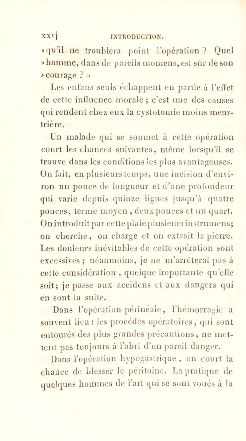 «qu’il ne troublera point l’opération ? Quel » homme, clans de pareils momens, est sûr de son * cou race ? » O Les enfans seuls échappent en partie à l’effet de cette influence morale; c’est une des causes qui rendent chez eux la cystotomie moins meur- trière. Un malade cpii se soumet à cette opération court les chances suivantes, même lorsqu’il se trouve dans les conditions les plus avantageuses. On fait, en plusieurs temps, une incision d’envi- ron un pouce de longueur et d’une profondeur qui varie depuis quinze lignes jusqu’à quatre pouces, terme moyen , deux pouces et un quart. On introduit par cette plaie plusieurs instrumens; on cherche, on charge et on extrait la pierre. Les douleurs inévitables de cette opération sont excessives ; néanmoins, je 11e m’arrêterai pas à celle considération , quelque importante qu’elle soit; je passe aux accidens et aux dangers qui en sont la suite. Dans l’opération périnéale, l’hémorragie a souvent lieu: les procédés opératoires, qui sont entourés des plus grandes précautions, ne met- tent lias toujours à l’abri d’un pareil danger. Dans l’opération hypogastrique , on court la chance de blesser le péritoine. La pratique de quelques hommes de l’art qui se sont voués à la