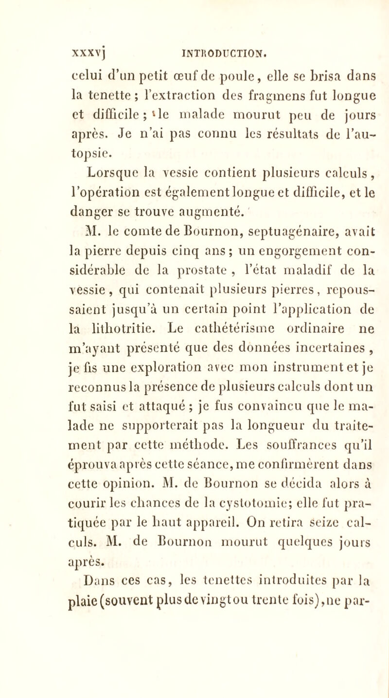 celui d’un petit œuf de poule, elle se brisa dans la tenette ; l’extraction des fragmcns fut longue et difficile ; 'le malade mourut peu de jours après. Je n’ai pas connu les résultats de l’au- topsie. Lorsque la vessie contient plusieurs calculs, l’opération est également longue et difficile, et le danger se trouve augmenté. M. le comte de Eournon, septuagénaire, avait la pierre depuis cinq ans; un engorgement con- sidérable de la prostate , l’état maladif de la vessie , qui contenait plusieurs pierres , repous- saient jusqu’à un certain point l’application de la lithotritie. Le cathétérisme ordinaire ne m’ayant présenté que des données incertaines , je fis une exploration avec mon instrument et je reconnus la présence de plusieurs calculs dont un fut saisi et attaqué ; je fus convaincu que le ma- lade ne supporterait pas la longueur du traite- ment par cette méthode. Les souffrances qu’il éprouva après cette séance, me confirmèrent dans cette opinion. M. de Bournon se décida alors à courir les chances de la cystotomie; elle fut pra- tiquée par le haut appareil. On retira seize cal- culs. M. de Bournon mourut quelques jours après. Dans ces cas, les tenettes introduites par la plaie (souvent plus de vingt ou trente fois), ne par-