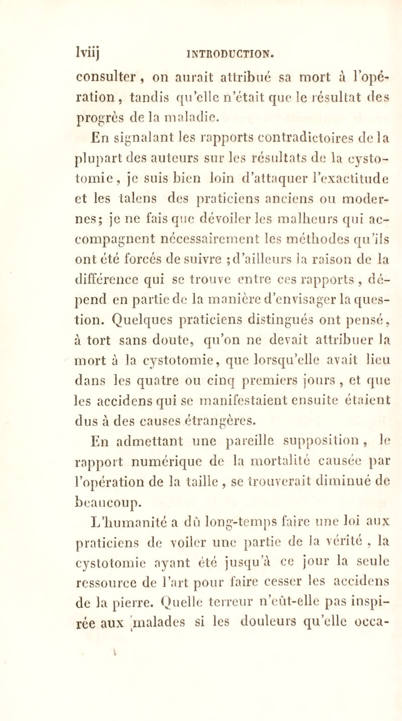 consulter , on aurait attribue sa mort à l’opé- ration , tandis qu’elle n’était que le résultat des progrès de la maladie. En signalant les rapports contradictoires delà plupart des auteurs sur les résultats de la cysto- tomie, je suis bien loin d’attaquer l’exactitude et les talens des praticiens anciens ou moder- nes; je ne fais que dévoiler les malheurs qui ac- compagnent nécessairement les méthodes qu’ils ont été forcés de suivre ; d’ailleurs la raison de la différence qui se trouve entre ces rapports , dé- pend en partie de la manière d’envisager la ques- tion. Quelques praticiens distingués ont pensé, à tort sans doute, qu’on ne devait attribuer la mort à la cystotomie, que lorsqu’elle avait lieu dans les quatre ou cinq premiers jours , et que les accidens qui se manifestaient ensuite étaient dus à des causes étrangères. En admettant une pareille supposition , le rapport numérique de la mortalité causée par l’opération de la taille , se trouverait diminué de beaucoup. L’humanité a dû long-temps faire une loi aux praticiens de voiler une partie de la vérité , la cystotomie ayant été jusqu’à ce jour la seule ressource de l’art pour faire cesser les accidens de la pierre. Quelle terreur n’eût-elle pas inspi- rée aux malades si les douleurs quelle oeca- v