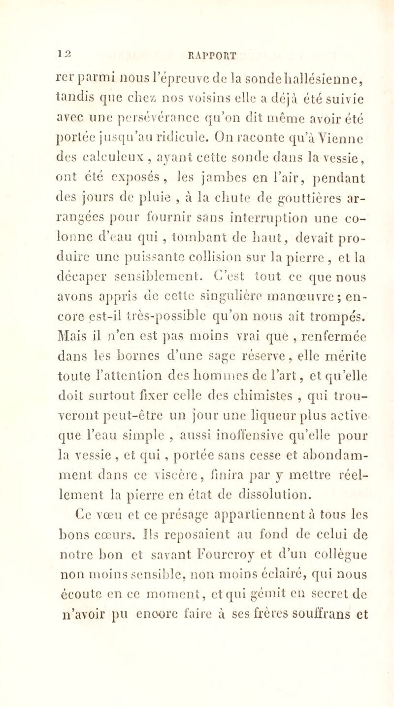 rcr parmi nous 1 épreuve de la sondeliallésienne, tandis que chez, nos voisins elle a déjà été suivie avec une persévérance qu’on dit même avoir été portée jusqu’au ridicule. On raconte qu’à Vienne des calculent , ayant cette sonde dans la vessie, ont été exposés, les jambes en l’air, pendant des jours de pluie , à la chute de gouttières ar- rangées pour fournir sans interruption une co- lonne d’eau qui , tombant de haut, devait pro- duire une puissante collision sur la pierre , et la décaper sensiblement. C’est tout ce que nous avons appris de cette singulière manœuvre; en- core est-il très-possible qu’on nous ait trompés. Mais il n’en est pas moins vrai que , renfermée dans les bornes d’une sage réserve, elle mérite toute l’attention des hommes de l’art, et qu’elle doit surtout fixer celle des chimistes , qui trou- veront peut-être un jour une liqueur plus active que l’eau simple , aussi inoffensive qu’elle pour la vessie , et qui, portée sans cesse et abondam- ment dans ce viscère, finira par y mettre réel- lement la pierre en état de dissolution. Ce vœu et ce présage appartiennent à tous les lions cœurs. Ils reposaient au fond de celui de notre bon et savant Fourcroy et d’un collègue non moins sensible, non moins éclairé, qui nous écoute en ce moment, et qui gémit en secret de n’avoir pu encore faire à ses frères souffrans et