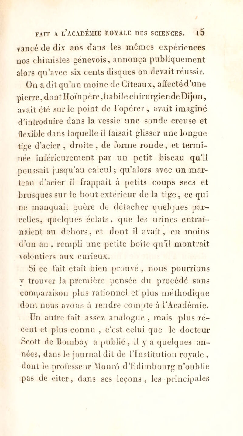 vancé de dix ans dans les mêmes expériences nos chimistes genevois, annonça publiquement alors qu’avec six cents disques on devait réussir. On a dit qu’un moine deCîteaux, affectéd’une pierr e, do n t IIoï n p ère, h a bil e chi r urg ie n de Di j o n, avait été sur le point de l’opérer, avait imaginé d’introduire dans la vessie une sonde creuse et ilexible dans laquelle il faisait glisser une longue tige d’acier , droite, de forme ronde, et termi- née inférieurement par un petit biseau qu’il poussait jusqu’au calcul; qu’alors avec un mar- teau d’acier ii frappait à petits coups secs et brusques sur le bout extérieur de la tige , ce qui ne manquait guère de détacher quelques par- celles, quelques éclats, que les urines entraî- naient au dehors, et dont il avait, en moins d’un an . rempli une petite boîte qu’il montrait volontiers aux curieux. Si ce fait était bien prouvé , nous pourrions y trouver la .première pensée du procédé sans comparaison plus rationnel et plus méthodique dont nous avons à rendre compte à l’Académie. Un autre fait assez analogue , mais plus ré- cent et plus connu , c’est celui que le docteur Scott de Bombay a publié, il y a quelques an- nées, dans le journal dit de l’Institution royale , dont le professeur Momô d’Edimbourg n’oublie pas de citer, dans ses leçons, les principales