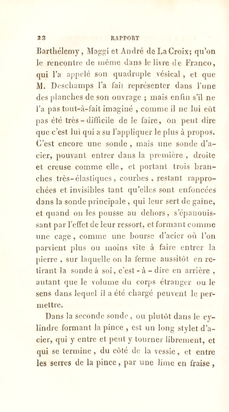 Barthélemy, Maggi et André de La Croix; qu’on le rencontre de même dans le livre de Franco, qui l’a appelé son quadruple vésical , et que Al. Deschamps l’a fait représenter dans l’une des planches de son ouvrage ; mais enfin s’il ne l’a pas tout-à-fait imaginé , comme il ne lui eût pas été très - difficile de le faire, on peut dire que c’est lui qui a su l’appliquer le plus à propos. C’est encore une sonde , mais une sonde d’a- cier, pouvant entrer dans la première , droite et creuse comme elle, et portant trois bran- ches très-élastiques , courbes, restant rappro- chées et invisibles tant qu’elles sont enfoncées dans la sonde principale , qui leur sert de gaine, et quand on les pousse au dehors, s'épanouis- sant par l’effet de leur ressort, et formant comme une cage , comme une bourse d’acier où l’on parvient plus ou moins vite à faire entrer la pierre , sur laquelle on la ferme aussitôt en re- tirant la sonde à soi, c’est - à - dire en arrière , autant que le volume du corps étranger ou le sens dans lequel il a été chargé peuvent le per- mettre. Dans la seconde sonde , ou plutôt dans le cy- lindre formant la pince , est un long stylet d’a- cier, qui y entre et peut y tourner librement, et qui se termine , du côté de la vessie, et entre les serres de la pince, par une lime en fraise ,