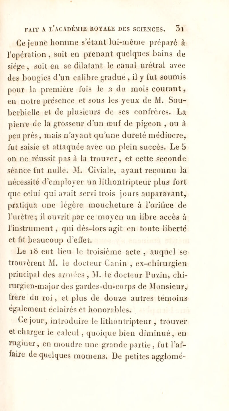 Ce jeune homme s’étant lui-même préparé à l’opération, soit en prenant quelques bains de siège, soit en se dilatant le canal urétral avec des bougies d’un calibre gradué, il y fut soumis pour la première fois le 2 du mois courant, en notre présence et sous les yeux de M. S011- berbielle et de plusieurs de ses confrères. La pierre de la grosseur d’un œuf de pigeon , ou à peu près, mais n’ayant qu’une dureté médiocre, fut saisie et attaquée avec un plein succès. Le 5 on ne réussit pas à la trouver, et cette seconde séance fut nulle. M. Civiale, ayant reconnu la nécessité d’employer un litliontripteur plus fort que celui qui avait servi trois jours auparavant, pratiqua une légère moucheture à l’orifice de l’urètre; il ouvrit par ce moyen un libre accès à l’instrument, qui dès-lors agit en toute liberté et lit beaucoup d’effet. Le 18 eut lieu le troisième acte , auquel se trouvèrent M. le docteur Canin , ex-chirurgien principal des armées , M. le docteur Pu vin, chi- rurgien-major des gardes-du-corps de Monsieur, frère du roi, et plus de douze autres témoins également éclairés et honorables. Ce jour, introduire le litliontripteur , trouver et charger le calcul, quoique bien diminué, en ruginer, en moudre une grande partie, fut l’af- laire de quelques momens. De petites agglomé-