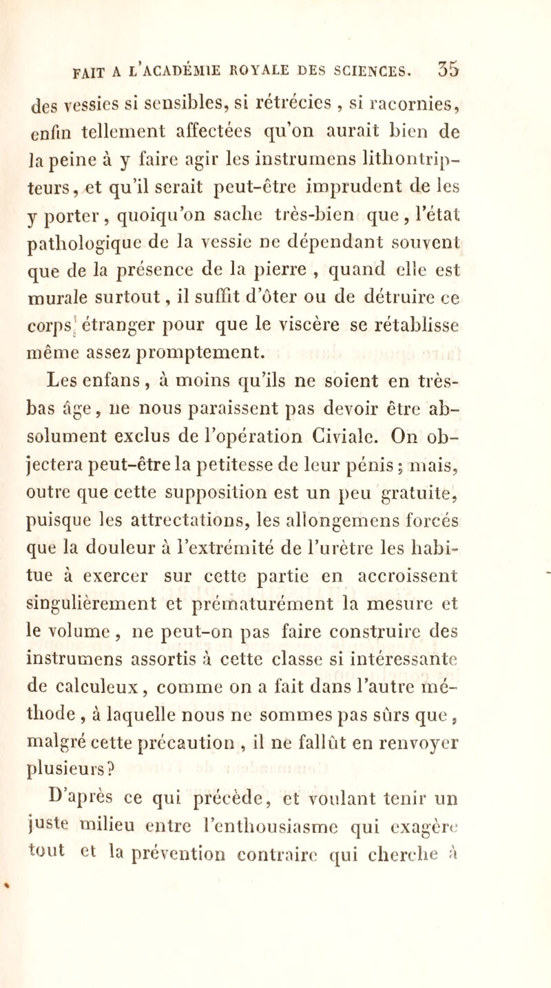 des vessies si sensibles, si rétrécies , si racornies, enfin tellement affectées qu’on aurait bien de la peine à y faire agir les instrumens lithontrip- teurs, et qu’il serait peut-être imprudent de les y porter , quoiqu’on sache très-bien que , l’état pathologique de la vessie ne dépendant souvent que de la présence de la pierre , quand elle est murale surtout, il suffit d’ôter ou de détruire ce corps’ étranger pour que le viscère se rétablisse même assez promptement. Les enfans, à moins qu’ils ne soient en très- bas âge, lie nous paraissent pas devoir être ab- solument exclus de l’opération Civiale. On ob- jectera peut-être la petitesse de leur pénis ; mais, outre que cette supposition est un peu gratuite, puisque les attrectations, les allongemens forcés que la douleur à l’extrémité de l’urètre les habi- tue à exercer sur cette partie en accroissent singulièrement et prématurément la mesure et le volume, ne peut-on pas faire construire des instrumens assortis à cette classe si intéressante de calculeux, comme on a fait dans l’autre mé- thode , à laquelle nous ne sommes pas sûrs que , malgré cette précaution , il ne fallut en renvoyer plusieurs? D’ap res ce qui. précède, et voulant tenir un juste milieu entre l’enthousiasme qui exagère tout et la prévention contraire qui cherche à