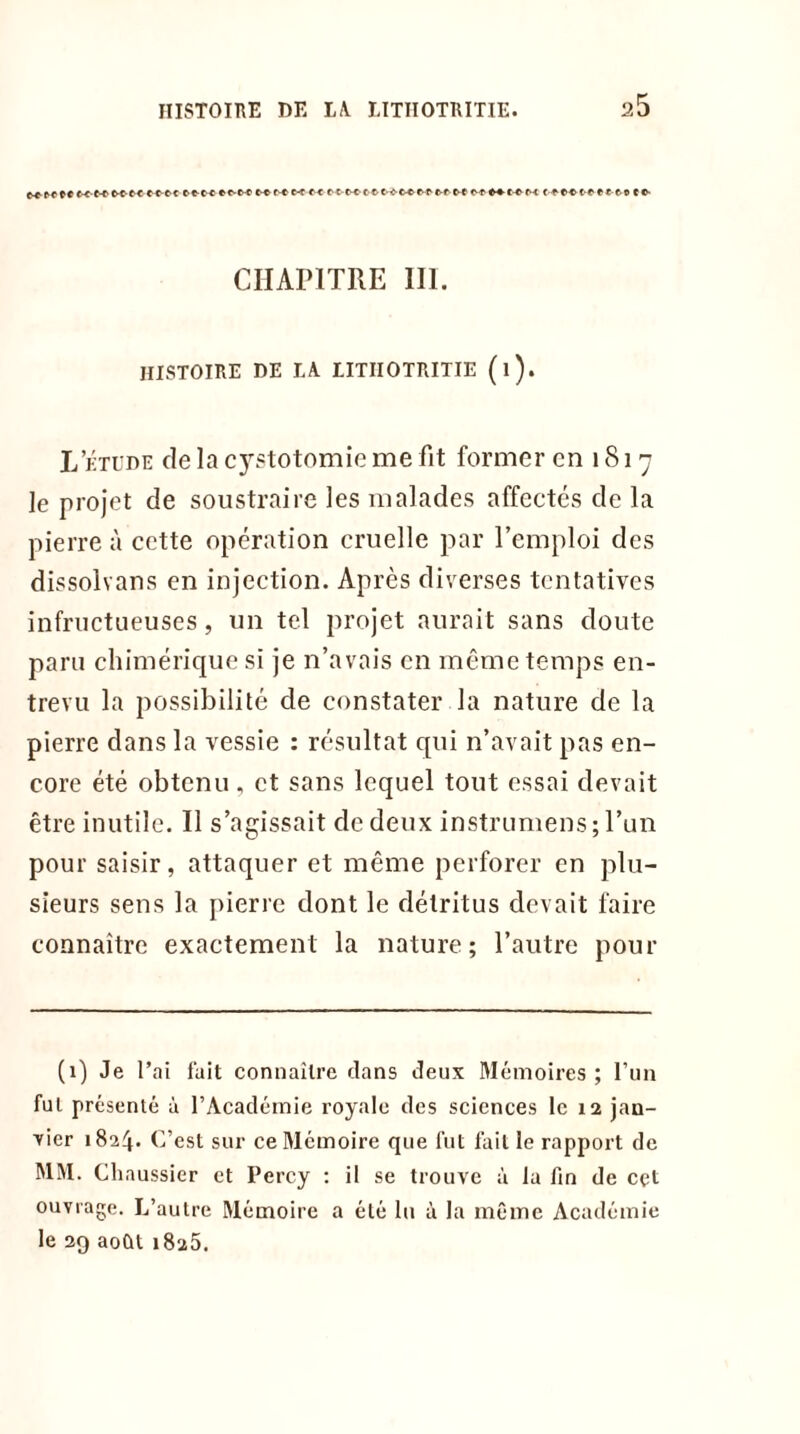 c-errtt«Mttct(t-tot-terre eo- CHAPITRE III. HISTOIRE DE LA LITIIOTRITIE (l). L’étude de la cystotomie me fit former en 1817 le projet de soustraire les malades affectés de la pierre à cette opération cruelle par l’emploi des dissolvans en injection. Après diverses tentatives infructueuses, un tel projet aurait sans doute paru chimérique si je n’avais en même temps en- trevu la possibilité de constater la nature de la pierre dans la vessie : résultat qui n’avait pas en- core été obtenu , et sans lequel tout essai devait être inutile. Il s’agissait de deux instrumens ; l’un pour saisir, attaquer et même perforer en plu- sieurs sens la pierre dont le détritus devait faire connaître exactement la nature; l’autre pour (1) Je l’ai fait connaître dans deux Mémoires ; l’un fui présenté à l’Académie royale des sciences le 12 jan- vier 1824. C’est sur ce Mémoire que fut fait le rapport de MM. Cliaussier et Percy : il se trouve à la fin de cet ouvrage. L’autre Mémoire a été lu à la même Académie le 29 août 1825.