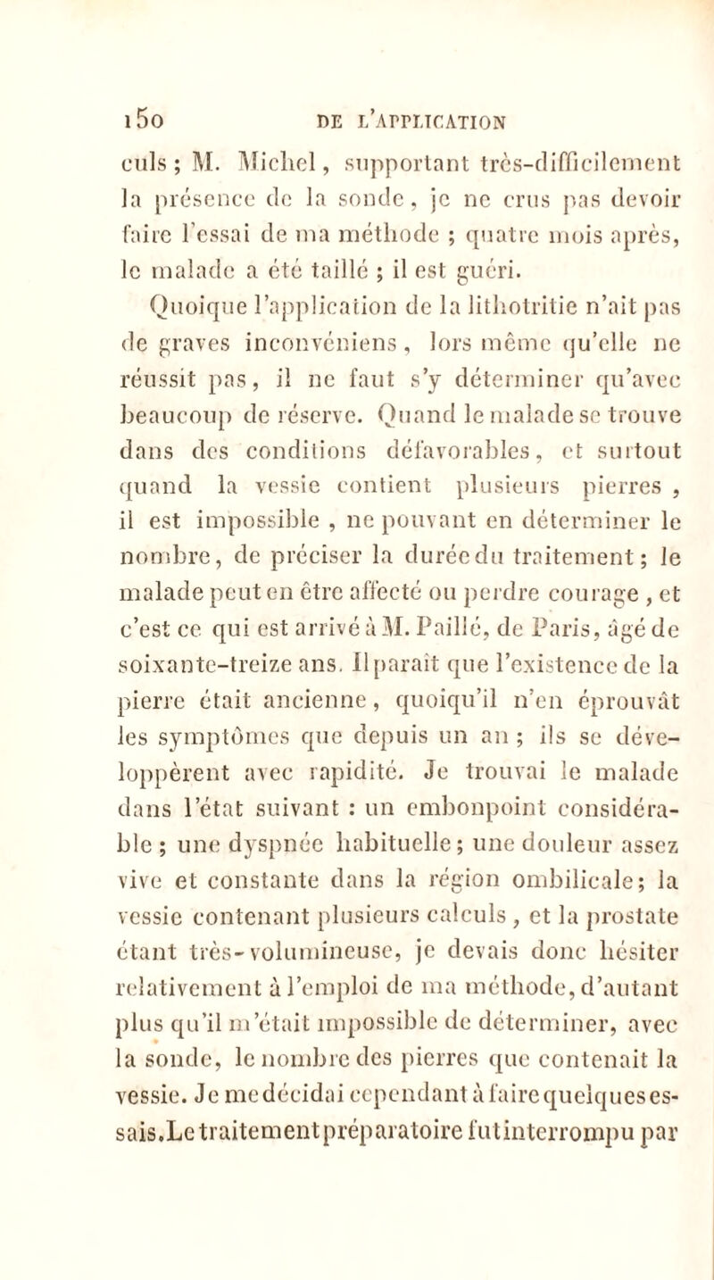 culs ; M. Michel, supportant très-difficilement la présence de la sonde, je ne crus pas devoir faire l’essai de ma méthode ; quatre mois après, le malade a été taillé ; il est guéri. Quoique l’application de la Jithotritie n’ait pas de graves inconvéniens, lors même qu’elle ne réussit pas, il ne faut s’y déterminer qu’avec beaucoup de réserve. Quand le malade se trouve dans des conditions défavorables, et surtout quand la vessie contient plusieurs pierres , il est impossible , ne pouvant en déterminer le nombre, de préciser la durée du traitement; le malade peut en être affecté ou perdre courage , et c’est ce qui est arrivé à M. Paillé, de Paris, âgé de soixante-treize ans. Il parait que l’existence de la pierre était ancienne, quoiqu’il n’en éprouvât les symptômes que depuis un an ; ils se déve- loppèrent avec rapidité. Je trouvai le malade dans l’état suivant : un embonpoint considéra- ble ; une dyspnée habituelle; une douleur assez vive et constante dans la région ombilicale; la vessie contenant plusieurs calculs , et la prostate étant très-volumineuse, je devais donc hésiter relativement à l’emploi de ma méthode, d’autant plus qu’il m’était impossible de déterminer, avec la sonde, le nombre des pierres que contenait la vessie. Je mcdécidai cependant à faire quelques es- sais.Le traitement préparatoire lut interrompu par