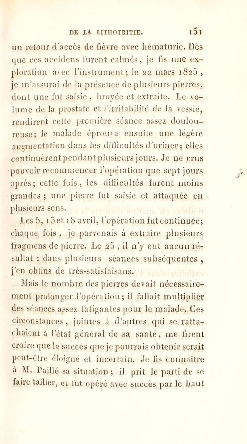 DE IA IITHOTRITIE. 1 5 1 un retour d'accès de fièvre avec hématurie. Dès que ccs accidens furent calmés, je lis une ex- ploration avec l’instrument; le 22 mars 1826, je m’assurai de la présence de plusieurs pierres, dont une fut saisie, broyée et extrait!.'. Le vo- lume de la prostate et l’irritabilité de la vessie, rendirent cette première séance assez, doulou- reuse; le malade éprouva ensuite une légère augmentation dans les difficultés d’uriner; elles continuèrent pendant plusieurs jours. Je ne crus pouvoir recommencer l’opération que sept jours après; cette fois, les difficultés furent moins grandes ; une pierre fut saisie et attaquée en plusieurs sens. Les 5, ioet 18 avril, l’opération fut continuée; chaque fois , je parvenais à extraire plusieurs fragmens de pierre. Le 20 , il n’y eut aucun ré- sultat : dans plusieurs séances subséquentes , j’en obtins de très-satisfaisans. Mais le nombre des pierres devait nécessaire- ment prolonger l’opération; il fallait multiplier des séances assez, fatigantes pour le malade. Ces circonstances , jointes à d’autres qui se ratta- chaient à l’état général de sa santé, me tirent croire que le succès que je pourrais obtenir serait peut-être éloigné et incertain. Je iis connaître a M. Paillé sa situation; il prit le parti de se faire tailler, et fut opéré avec succès par le haut