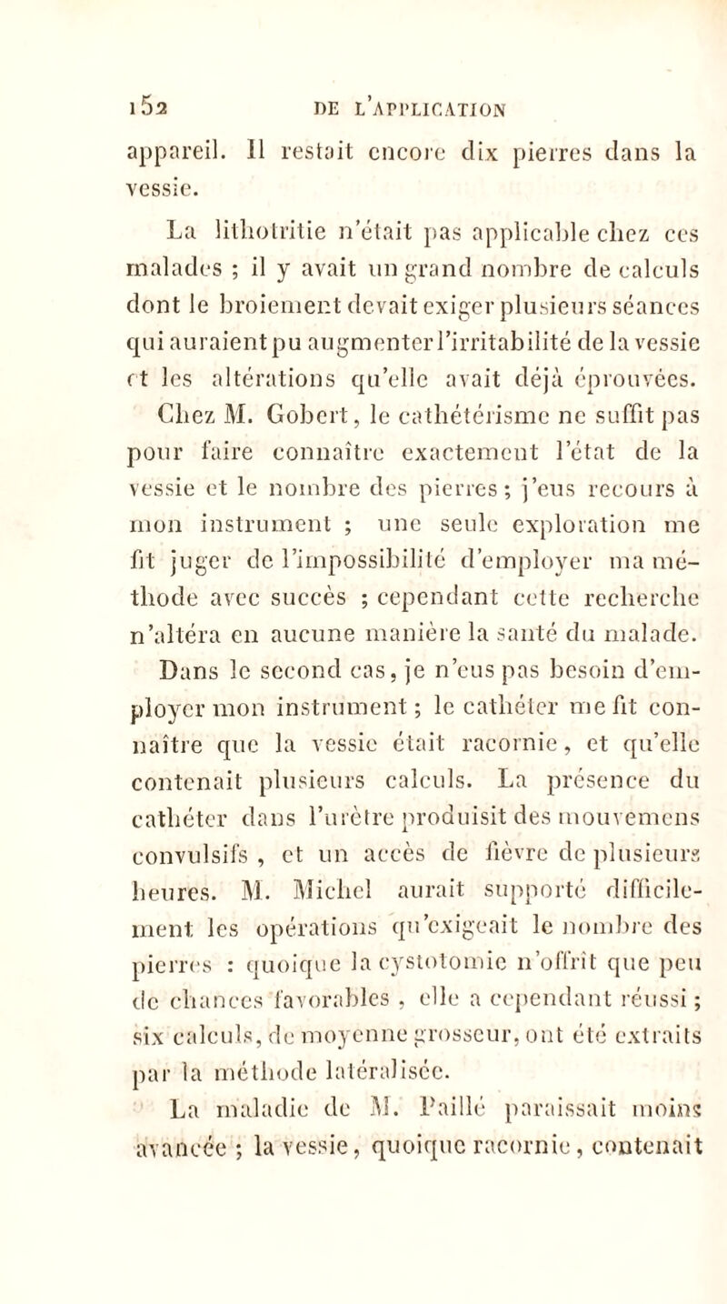 appareil, il restait encore dix pierres dans la vessie. La lithotritie n’était pas applicable chez ces malades ; il y avait un grand nombre de calculs dont le broiement devait exiger plusieurs séances qui auraient pu augmenter l’irritabilité de la vessie et les altérations qu’elle avait déjà éprouvées. Chez M. Gobert, le cathétérisme ne suffit pas pour faire connaître exactement l’état de la vessie et le nombre des pierres; j’eus recours à mon instrument ; une seule exploration me fit juger de l’impossibilité d’employer ma mé- thode avec succès ; cependant cette recherche n’altéra en aucune manière la santé du malade. Dans le second cas, je n’eus pas besoin d’em- ployer mon instrument; le cathéter me fit con- naître que la vessie était racornie, et qu’elle contenait plusieurs calculs. La présence du cathéter dans l’urètre produisit des mouvemens convulsifs , et un accès de fièvre de plusieurs heures. M. Michel aurait supporté difficile- ment les opérations qu’exigeait le nombre des pierres : quoique la cystotomie n’offrît que peu de chances favorables , elle a cependant réussi ; six calculs, de moyenne grosseur, ont été extraits par la méthode latéralisée. La maladie de M. Paillé paraissait moins avancée ; la vessie, quoique racornie, contenait