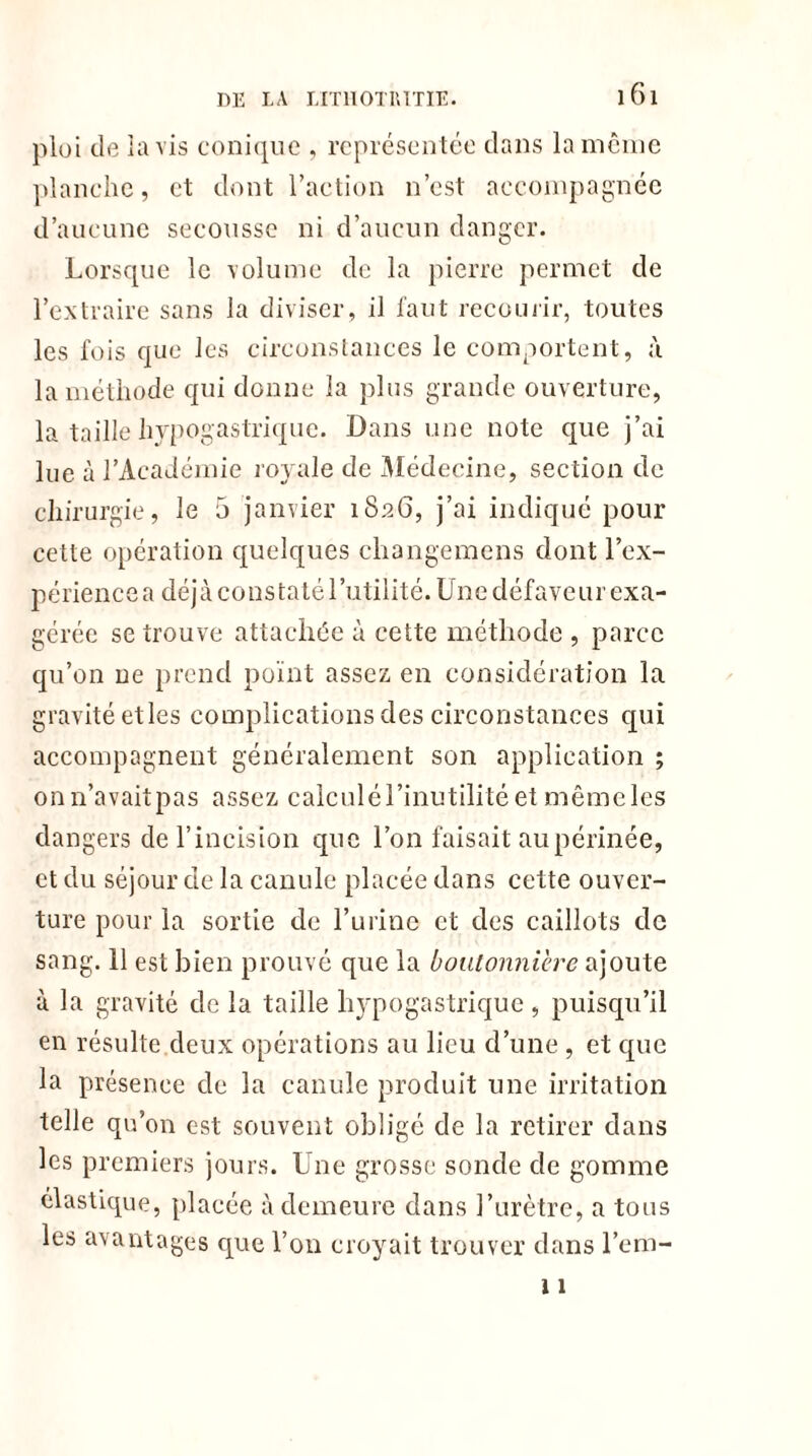 ploi de lavis conique , représentée dans la même planche, et dont l’action n’est accompagnée d’aucune secousse ni d’aucun danger. Lorsque le volume de la pierre permet de l’extraire sans la diviser, il faut recourir, toutes les fois que les circonstances le comportent, à la méthode qui donne la plus grande ouverture, la taille hypogastrique. Dans une note que j’ai lue à l’Académie royale de Médecine, section de chirurgie, le 5 janvier 1826, j’ai indiqué pour cette opération quelques changemens dont l’ex- périence a déjà constaté l’utilité. Une défaveur exa- gérée se trouve attachée à cette méthode , parce qu’on ne prend point assez en considération la gravité etles complications des circonstances qui accompagnent généralement son application ; onn’avaitpas assez calculé 1 ’inutilité et mêmeles dangers de l’incision que l’on faisait au périnée, et du séjour de la canule placée dans cette ouver- ture pour la sortie de l’urine et des caillots de sang. 11 est bien prouvé que la boutonnière ajoute à la gravité de la taille hypogastrique , puisqu’il en résulte deux opérations au lieu d’une , et que la présence de la canule produit une irritation telle qu’on est souvent obligé de la retirer dans les premiers jours. Une grosse sonde de gomme élastique, placée à demeure dans l’urètre, a tous les avantages que l’on croyait trouver dans l’em- 11