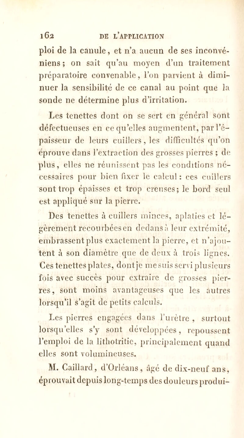 ploi de la canule, et n’a aucun de ses inconvé- niens ; on sait qu’au moyen d’un traitement préparatoire convenable, l’on parvient à dimi- nuer la sensibilité de ce canal au point que la sonde ne détermine plus d’irritation. Les tcnettes dont on se sert en général sont défectueuses en ce qu’elles augmentent, par l’é- paisseur de leurs cuillers, les difficultés qu’on éprouve dans l’extraction des grosses pierres ; de plus, elles ne réunissent pas les conditions né- cessaires pour bien fixer le calcul : ces cuillers sont trop épaisses et trop creuses; le bord seul est appliqué sur la pierre. Des tcnettes à cuillers minces, aplaties et lé- gèrement recourbéesen dedans à leur extrémité, embrassent plus exactement la pierre, et n’ajou- tent à son diamètre que de deux à trois lignes. Ces tcnettes plates, dont je me suis servi plusieurs fois avec succès pour extraire de grosses pier- res, sont moins avantageuses que les autres lorsqu’il s’agit de petits calculs. Les pierres engagées dans l’urètre , surtout lorsqu elles s’y sont développées, repoussent l’emploi de la lithotritic, principalement quand elles sont volumineuses. M. Gaillard, d Orléans, âgé de dix-neuf ans, éprouvait depuis long-temps des douleurs produi-