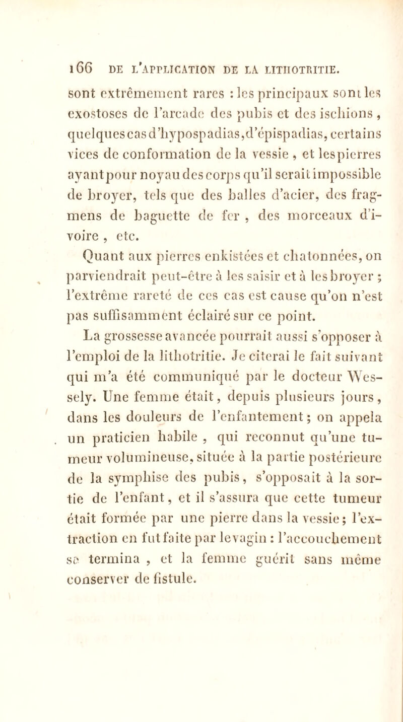 sont extrêmement rares : les principaux sont les exostoses de l’arcade des pubis et des ischions , quelques cas d’hypospadias,d’épispadias, certains vices de conformation de la vessie , et lespierres ayantpour noyau des corps qu’il serait impossible de broyer, tels que des balles d’acier, des frag- mens de baguette de fer , des morceaux d’i- voire , etc. Quant aux pierres enkistéeset chatonnées, on parviendrait peut-être à les saisir et à les broyer ; l’extrême rareté de ces cas est cause qu’on n’est pas suffisamment éclairé sur ce point. La grossesse avancée pourrait aussi s'opposer à l’emploi de la litiiotritie. Je citerai le fait suivant qui m’a été communiqué par le docteur Wes- sely. Une femme était, depuis plusieurs jours, dans les douleurs de l’enfantement ; on appela un praticien habile , qui reconnut qu’une tu- meur volumineuse, située à la partie postérieure de la sympliise des pubis, s’opposait à la sor- tie de l’enfant, et il s’assura que cette tumeur était formée par une pierre dans la vessie; l’ex- traction en fut faite par levagin : l’accouchement sd termina , et la femme guérit sans meme conserver de fistule.