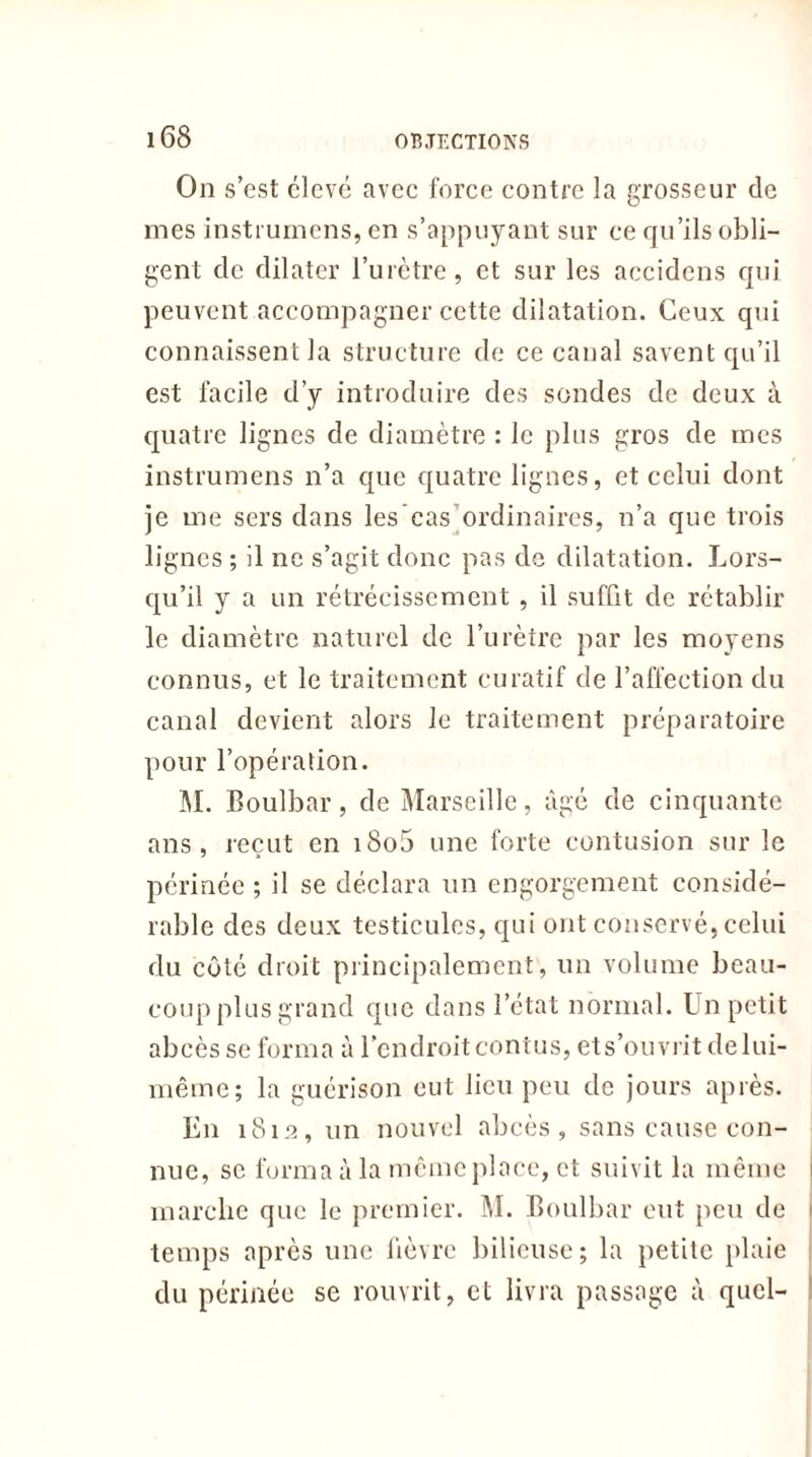 On s’cst clcvé avec force contre la grosseur de mes insti umens, en s’appuyant sur ce qu’ils obli- gent clc dilater l’urètre, et sur les accidcns qui peuvent accompagner cette dilatation. Ceux qui connaissent la structure de ce canal savent qu’il est facile d’y introduire des sondes de deux à quatre lignes de diamètre : le plus gros de mes instrumens n’a que quatre lignes, et celui dont je me sers dans les’eas ordinaires, n’a que trois lignes ; il ne s’agit donc pas de dilatation. Lors- qu’il y a un rétrécissement , il suffit de rétablir le diamètre naturel de l’urètre par les moyens connus, et le traitement curatif de l’affection du canal devient alors le traitement préparatoire pour l’opération. M. Boulbar, de Marseille, âgé de cinquante ans, reçut en i8o5 une forte contusion sur le périnée ; il se déclara un engorgement considé- rable des deux testicules, qui ont conservé, celui du côté droit principalement, un volume beau- coup plus grand que dans l’état normal. Un petit abcès se forma à l’endroitcontus, ets’ouvrit delui- même; la guérison eut lien peu de jours après. En 1812, un nouvel abcès, sans cause con- nue, se forma à la même place, et suivit la même marche que le premier. M. Boulbar eut peu de temps après une fièvre bilieuse; la petite plaie du périnée se rouvrit, et livra passage à quel-
