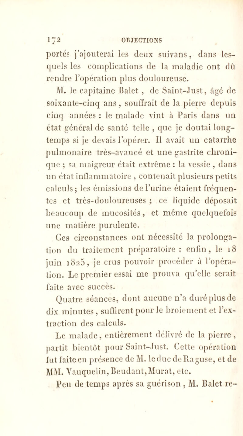portés j’ajouterai les deux suivons, dans les- quels les complications de la maladie ont dû rendre l’opération plus douloureuse. M. le capitaine Balet , de Saint-Just, âgé de soixante-cinq ans, souffrait de la pierre depuis cinq années : le malade vint à Paris dans un état général de santé telle , que je doutai long- temps si je devais l’opérer. Il avait un catarrhe pulmonaire très-avancé et une gastrite chroni- que ; sa maigreur était extrême : la vessie , dans un état inflammatoire , contenait plusieurs petits calculs; les émissions de l’urine étaient fréquen- tes et très-douloureuses ; ce liquide déposait beaucoup de mucosités, et même quelquefois une matière purulente. Ces circonstances ont nécessité la prolonga- tion du traitement préparatoire: enfin, le 18 juin 1825, je crus pouvoir procéder à l’opéra- tion. Le premier essai me prouva quelle serait faite avec succès. Quatre séances, dont aucune n’a duré plus de dix minutes, suffirent pour le broiement et l’ex- traction des calculs. Le malade, entièrement délivré de la pierre, partit bientôt pour Saint-Just. Cette opération fut faite en présence de M. leducdeRaguse, et de MM. Vauquclin, Beudant,Murat, etc. Peu de temps après sa guérison , M. Balet re-