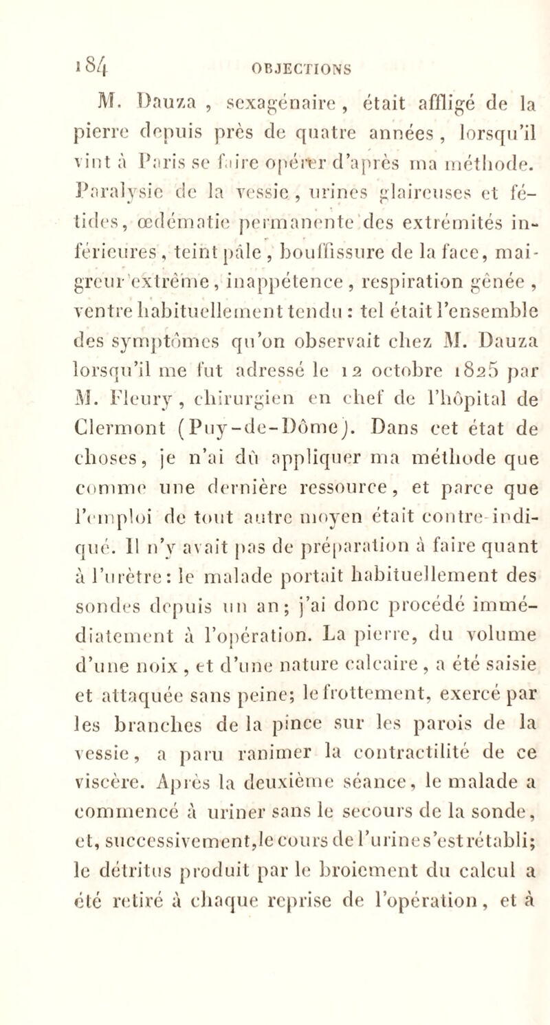 M. Dauza , sexagénaire , était affligé de la pierre depuis près de quatre années , lorsqu’il vint à Paris se faire opérer d’après ma méthode. Paralysie de la vessie , urines glaireuses et fé- tides, œdématié permanente des extrémités in- férieures , teint pâle , bouffissure de la face, mai- greur extrême, inappétence, respiration gênée , ventre habituellement tendu : tel était l’ensemble des symptômes qu’on observait chez M. Dauza lorsqu’il me fut adressé le 12 octobre 1825 par M. Fleury, chirurgien en chef de l’hôpital de Clermont (Puy-de-Dôme). Dans cet état de choses, je n’ai dù appliquer ma méthode que comme une dernière ressource, et parce que l’emploi de tout autre moyen était contre indi- qué. 11 n’y avait pas de préparation à faire quant à l’urètre: le malade portait habituellement des sondes depuis un an; j’ai donc procédé immé- diatement à l’opération. La pierre, du volume d’une noix , et d’une nature calcaire , a été saisie et attaquée sans peine; le frottement, exercé par les branches de la pince sur les parois de la vessie, a paru ranimer la contractilité de ce viscère. Après la deuxième séance, le malade a commencé à uriner sans le secours de la sonde, et, successivement,le cours de l’urines’estrétabli; le détritus produit par le broiement du calcul a été retiré à chaque reprise de l’opération, et à
