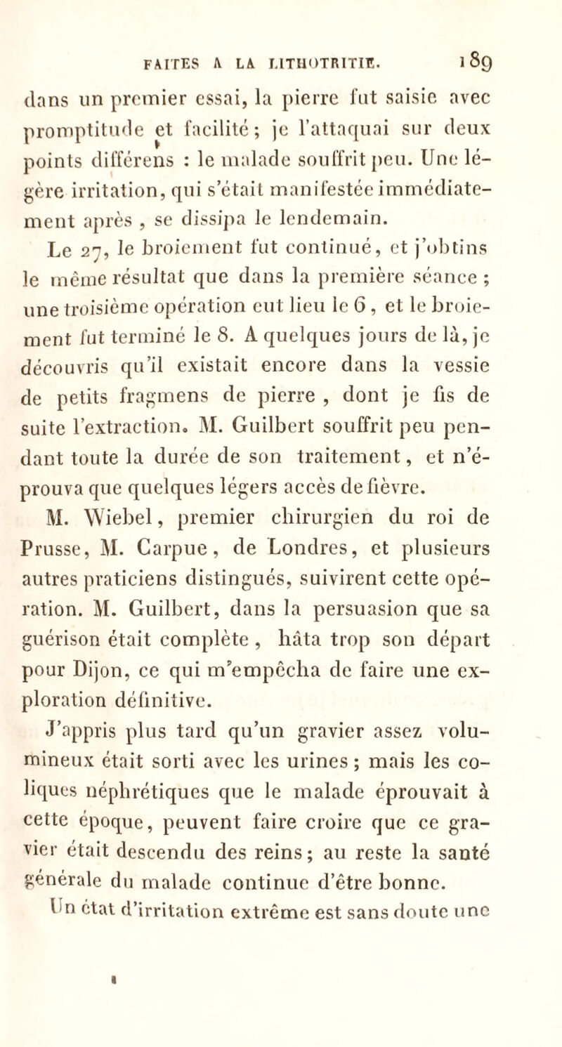 dans un premier essai, la pierre fut saisie avec promptitude et facilité; je l’attaquai sur deux points différens : le malade souffrit peu. Une lé- gère irritation, qui s’était manifestée immédiate- ment après , se dissipa le lendemain. Le 27, le broiement fut continué, et j’obtins le même résultat que dans la première séance ; une troisième opération cul lieu le 6, et le broie- ment fut terminé le 8. A quelques jours de là, je découvris qu’il existait encore dans la vessie de petits fragmens de pierre , dont je fis de suite l’extraction. M. Guilbert souffrit peu pen- dant toute la durée de son traitement, et n’é- prouva que quelques légers accès de fièvre. M. Wiebel, premier chirurgien du roi de Prusse, M. Carpue, de Londres, et plusieurs autres praticiens distingués, suivirent cette opé- ration. M. Guilbert, dans la persuasion que sa guérison était complète , hâta trop son départ pour Dijon, ce qui m’empêcha de faire une ex- ploration définitive. J’appris plus tard qu’un gravier assez volu- mineux était sorti avec les urines ; mais les co- liques néphrétiques que le malade éprouvait à cette époque, peuvent faire croire que ce gra- vier était descendu des reins; au reste la santé générale du malade continue d’être bonne. hn état d’irritation extrême est sans doute une