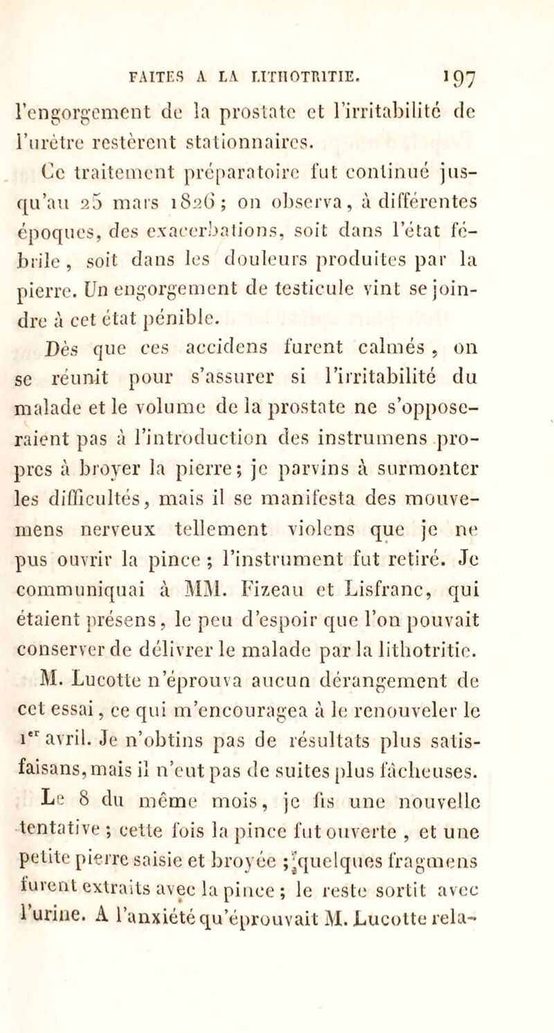 l’engorgement de la prostate et l’irritabilité de l’urètre restèrent stationnaires. Ce traitement préparatoire fut continué jus- qu’au 25 mars 182(1; on observa, à différentes époques, des exacerbations, soit dans l’état fé- brile , soit dans les douleurs produites par la pierre. Un engorgement de testicule vint se join- dre à cet état pénible. Dès que ces aecidens furent calmés , on se réunit pour s’assurer si l’irritabilité du malade et le volume de la prostate ne s’oppose- raient pas à l’introduction des instrumens pro- pres à broyer la pierre; je parvins à surmonter les difficultés, mais il se manifesta des mouve- mens nerveux tellement violens que je ne pus ouvrir la pince ; l’instrument fut retiré. Je communiquai à MM. Fizeau et Lisfranc, qui étaient présens, le peu d’espoir que l’on pouvait conserver de délivrer le malade par la lithotritic. M. Lucotte n’éprouva aucun dérangement de cet essai, ce qui m’encouragea à le renouveler le icr avril. Je n’obtins pas de résultats plus satis- faisans,mais il n’eut pas de suites plus fâcheuses. Le 8 du même mois, je fis une nouvelle tentative ; cette fois la pince fut ouverte , et une petite pierre saisie et broyée ^quelques fragmens furent extraits avec la pince ; le reste sortit avec