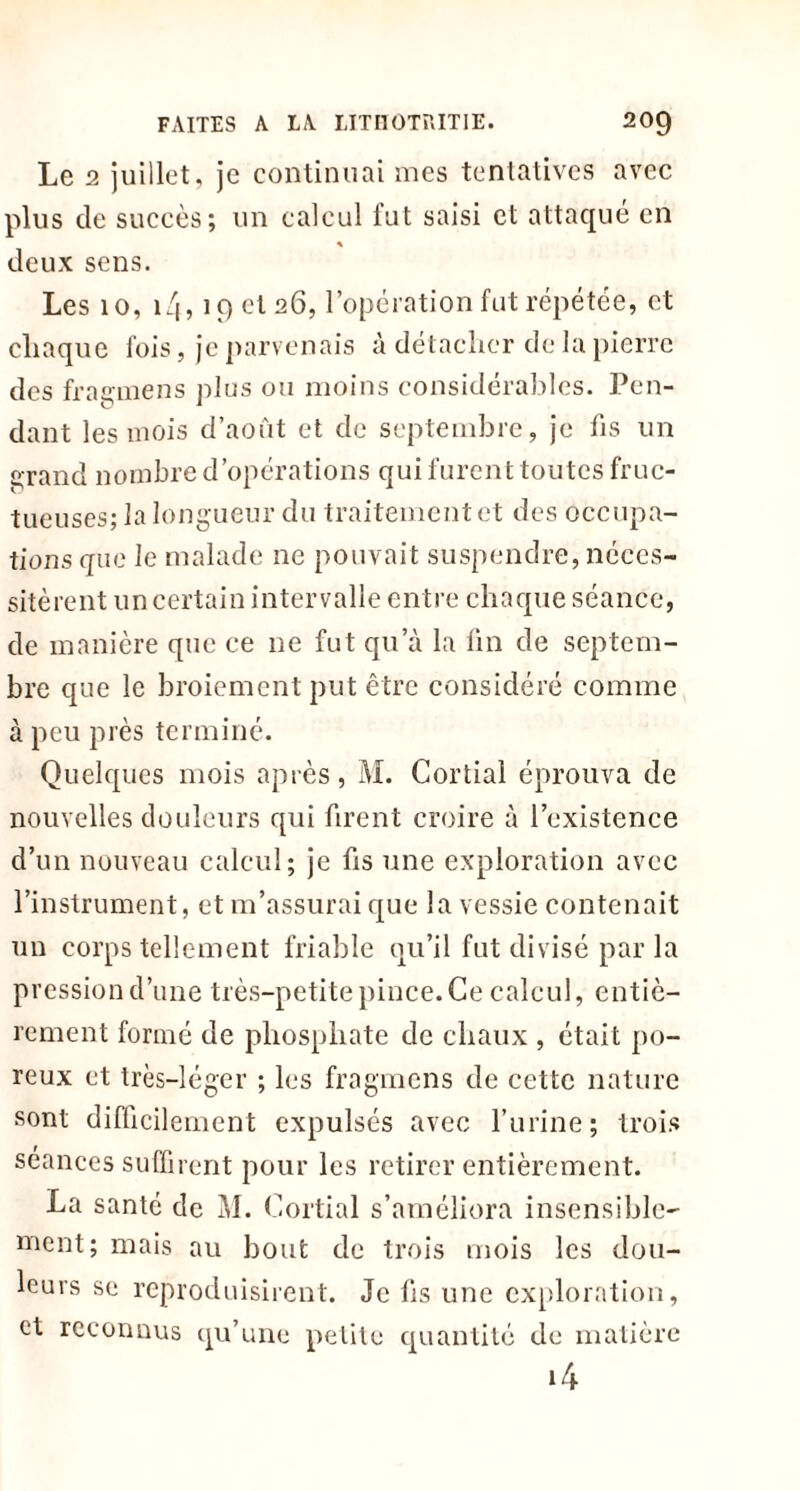 Le 2 juillet, je continuai mes tentatives avec plus de succès; un calcul fut saisi et attaqué en * deux sens. Les 10, i/f, 19 et 26, l’opération fut répétée, et chaque fois, je parvenais à détacher de la pierre des fragmens plus ou moins considérables. Pen- dant les mois d’août et de septembre, je fis un grand nombre d’opérations qui furent toutes fruc- tueuses; la longueur du traitement et des occupa- tions que le malade ne pouvait suspendre, néces- sitèrent un certain intervalle entre chaque séance, de manière que ce ne fut qu’à la fin de septem- bre que le broiement put être considéré comme à peu près terminé. Quelques mois après, M. Cortial éprouva de nouvelles douleurs qui firent croire à l’existence d’un nouveau calcul; je fis une exploration avec l’instrument, et m’assurai que la vessie contenait un corps tellement friable qu’il fut divisé par la pressiond’une très-petite pince.Ce calcul, entiè- rement formé de phosphate de chaux , était po- reux et très-léger ; les fragmens de cette nature sont difficilement expulsés avec l’urine; trois séances suffirent pour les retirer entièrement. La santé de M. Cortial s’améliora insensible- ment; mais au bout de trois mois les dou- leurs se reproduisirent. Je fis une exploration, et reconnus qu’une petite quantité de matière *4