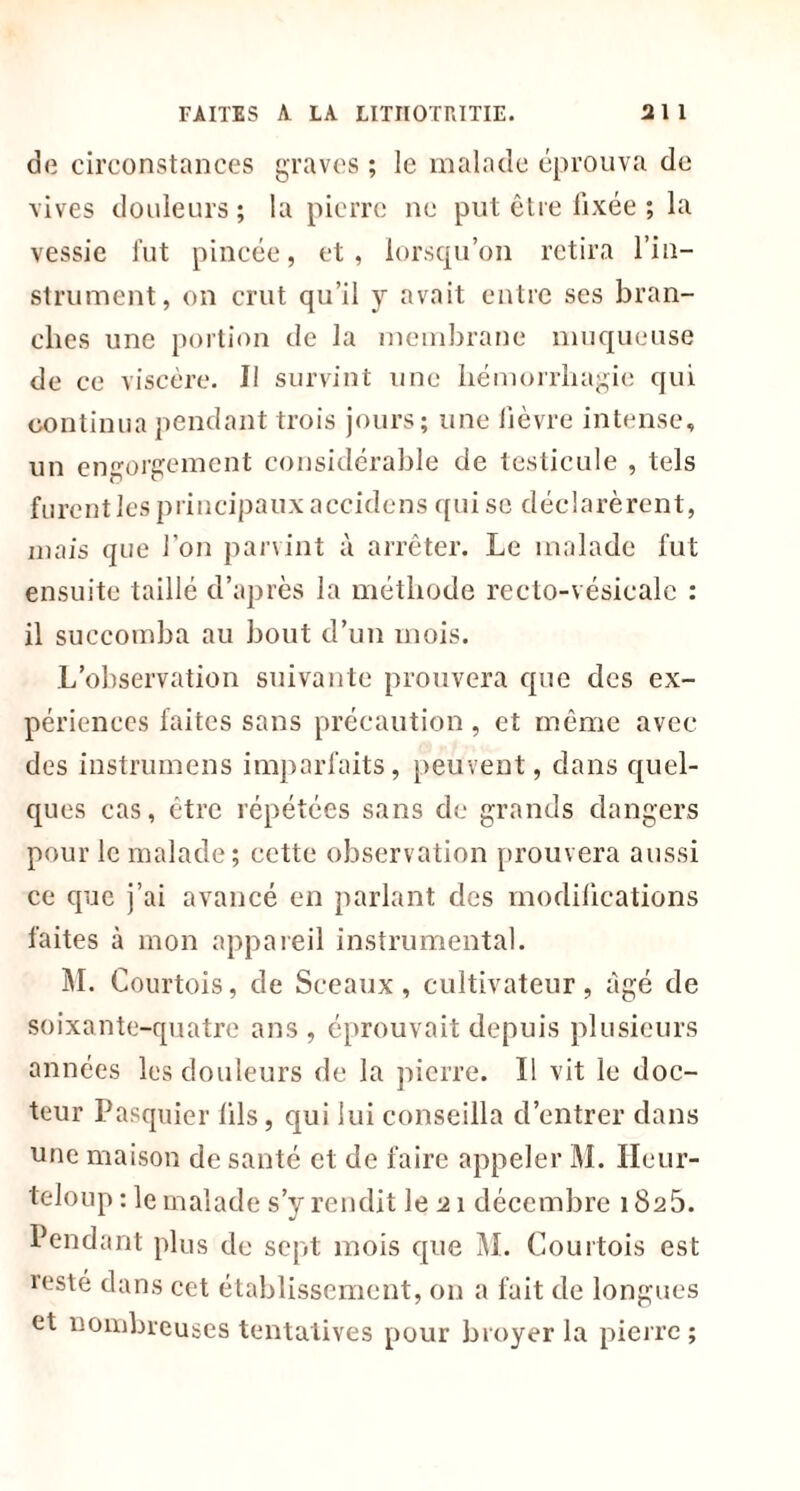 de circonstances graves ; le malade éprouva de vives douleurs; la pierre ne put être fixée ; la vessie fut pincée, et, lorsqu’on retira l’in- strument, on crut qu’il y avait entre ses bran- ches une portion de la membrane muqueuse de ce viscère. J1 survint une hémorrhagie qui continua pendant trois jours; une lièvre intense, un engorgement considérable de testicule , tels furent les principaux accidens qui se déclarèrent, mais que l’on parvint à arrêter. Le malade fut ensuite taillé d’après la méthode recto-vésicale : il succomba au bout d’un mois. L’observation suivante prouvera que des ex- périences faites sans précaution, et même avec des instrumens imparfaits, peuvent, dans quel- ques cas, être répétées sans de grands dangers pour le malade; cette observation [trouvera aussi ce que j’ai avancé en parlant des modifications faites à mon appareil instrumental. M. Courtois, de Sceaux, cultivateur, âgé de soixante-quatre ans , éprouvait depuis plusieurs années les douleurs de la pierre. Il vit le doc- teur Pasquier lils, qui lui conseilla d’entrer dans une maison de santé et de faire appeler M. Ileur- teloup : le malade s’y rendit le 21 décembre 182b. Pendant plus de sept mois que M. Courtois est reste dans cet établissement, on a fait de longues et nombreuses tentatives pour broyer la pierre;