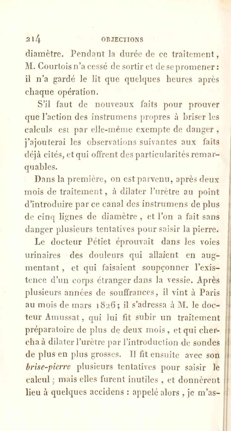 diamètre. Pendant la durée de ce traitement, M. Courtois n’a cessé de sortir et de se promener : il n’a gardé le lit que quelques heures après chaque opération. S’il faut de nouveaux faits pour prouver que l’action des instrumens propres à briser les calculs esi par elle-même exempte de danger , j’ajouterai les observations suivantes aux faits déjà cités, et qui offrent des particularités remar- quables. Dans la première, on est parvenu, après deux mois de traitement, à dilater l’urètre au point i d’introduire par ce canal des instrumens de plus de cinq lignes de diamètre , et l’on a fait sans danger plusieurs tentatives pour saisir la pierre. Le docteur Pétiet éprouvait dans les voies i urinaires des douleurs qui allaient en aug- mentant , et qui faisaient soupçonner l’exis- tence d’un corps étranger dans la vessie. Après plusieurs années de souffrances, il vint à Paris au mois de mars 1826; il s’adressa à AI. le doc- teur Amussat, qui lui lit subir un traitement ; préparatoire de plus de deux mois , et qui cher- cha à dilater l’urètre par l’introduction de sondes , de plus en plus grosses. Il fit ensuite avec son brise-pierre plusieurs tentatives pour saisir le calcul ; mais elles furent inutiles , et donnèrent : lieu à quelques aceidens : appelé alors , je m’as-