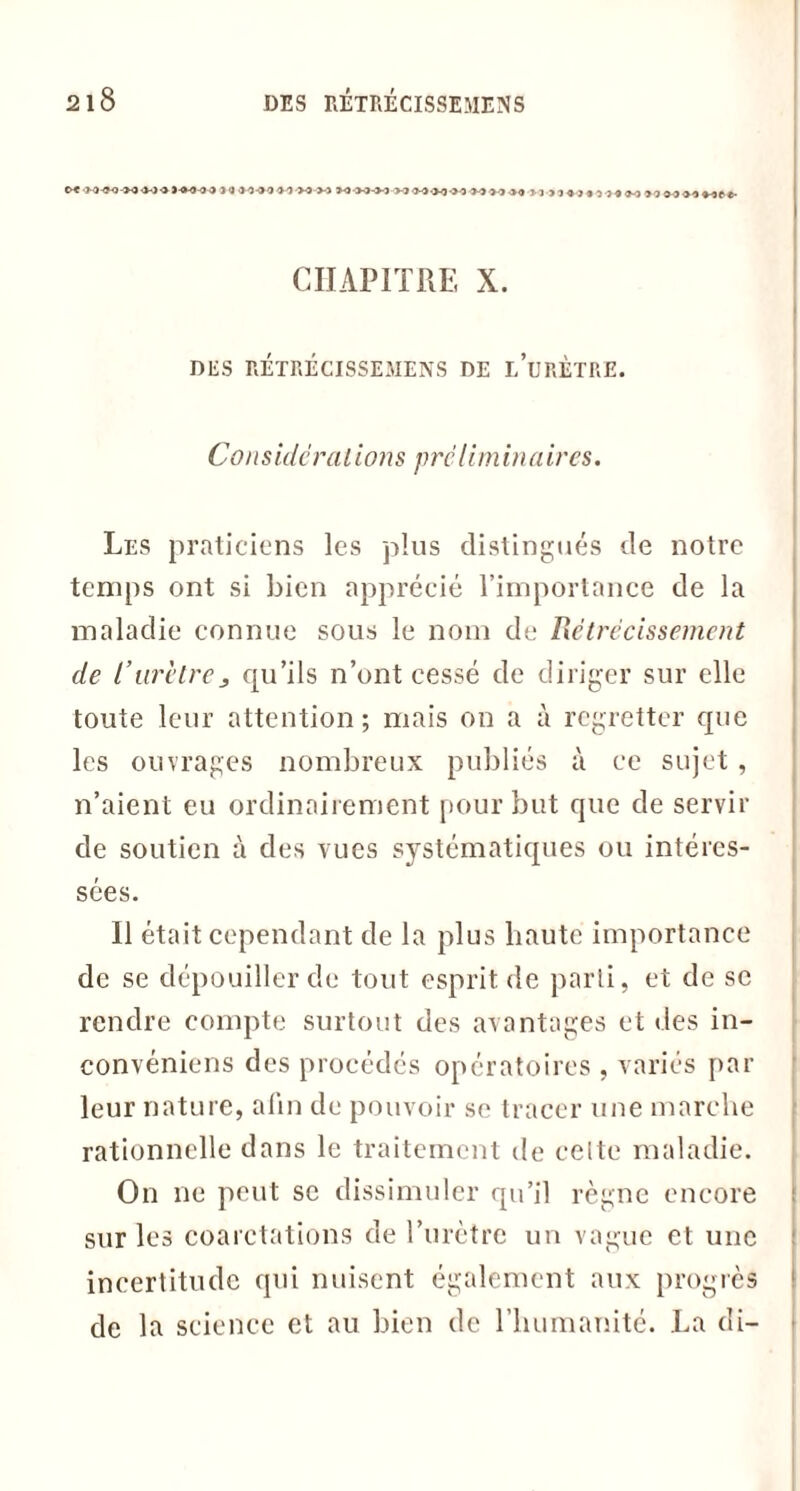 jamOM-MM MM-MV3MM-M ’i-'i >1 »<J !• J>4 « J « 1J4M »4 f CHAPITRE X. DES RETRECISSEMENS DE i/uRÈTRE. Cons idc rations prc lim in a ires. Les praticiens les plus distingués de notre temps ont si bien apprécié l’importance de la maladie connue sous le nom de Rétrécissement de l’urètrej qu’ils n’ont cessé de diriger sur elle toute leur attention ; mais on a à regretter que les ouvrages nombreux publiés à ce sujet, n’aient eu ordinairement pour but que de servir de soutien à des vues systématiques ou intéres- sées. Il était cependant de la plus haute importance de se dépouiller de tout esprit de parti, et de se rendre compte surtout des avantages et des in- convéniens des procédés opératoires , variés par leur nature, afin de pouvoir se tracer une marche rationnelle dans le traitement de celte maladie. On ne peut se dissimuler qu’il règne encore sur les coarctations de l’urètre un vague et une incertitude qui nuisent également aux progrès de la science et au bien de l'humanité. La di-