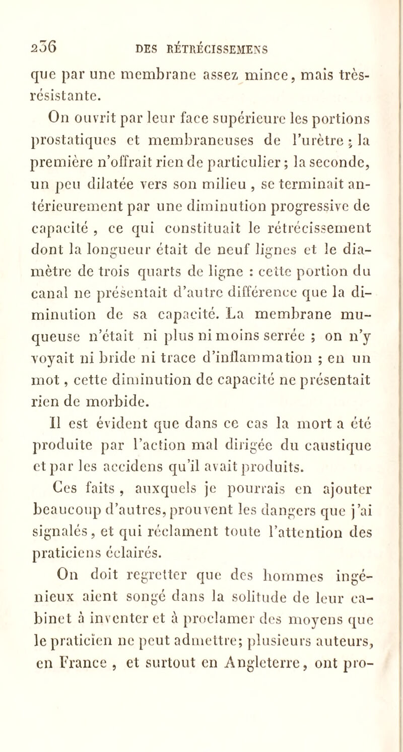 que par une membrane assez mince, mais très- résistante. On ouvrit par leur face supérieure les portions prostatiques et membraneuses de l’urètre ; la première n’offrait rien de particulier ; la seconde, un peu dilatée vers son milieu , se terminait an- térieurement par une diminution progressive de capacité , ce qui constituait le rétrécissement dont la longueur était de neuf lignes et le dia- mètre de trois quarts de ligne : cette portion du canal ne présentait d’autre différence que la di- minution de sa capacité. La membrane mu- queuse n’était ni plus ni moins serrée ; on n’y voyait ni bride ni trace d’inflammation ; en un mot, cette diminution de capacité ne présentait rien de morbide. Il est évident que dans ce cas la mort a été produite par l’action mal dirigée du caustique et par les aceidens qu’il avait produits. Ces faits , auxquels je pourrais en ajouter beaucoup d’autres,prouvent les dangers que j’ai signalés, et qui réclament toute l’attention des praticiens éclairés. On doit regretter que des hommes ingé- nieux aient songé dans la solitude de leur ca- binet inventer et à proclamer des moyens que le praticien ne peut admettre; plusieurs auteurs, en France , et surtout en Angleterre, ont pro-