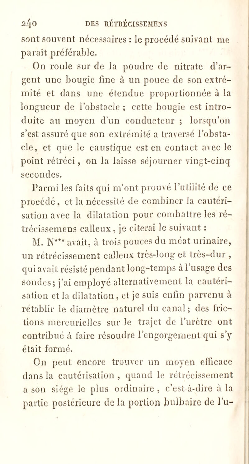 sont souvent nécessaires : le procédé suivant me paraît préférable. On roule sur de la poudre de nitrate d’ar- gent une bougie fine à un pouce de son extré- mité et dans une étendue proportionnée à la longueur de l’obstacle ; cette bougie est intro- duite au moyen d’un conducteur ; lorsqu’on s’est assuré que son extrémité a traversé l’obsta- cle, et que le caustique est en contact avec le point rétréci, on la laisse séjourner vingt-cinq secondes. Parmi les faits qui m’ont prouvé l’utilité de ce procédé, et la nécessité de combiner la cautéri- sation avec la dilatation pour combattre les ré- trécissemens calleux, je citerai le suivant : un rétrécissement calleux très-long et très-dur , qui avait résisté pendant long-temps à 1 usage des sondes; j’ai employé alternativement la cautéri- sation et la dilatation, et je suis enfin parvenu à rétablir le diamètre naturel du canal; des fric- tions mercurielles sur le trajet de l’urètre ont contribué à faire résoudre l’engorgement qui s’y était formé. On peut encore trouver un moyen efficace dans la cautérisation , quand le rétrécissement a son siège le plus ordinaire , c’est à-dire à la partie postérieure de la portion bulbaire de l’u-