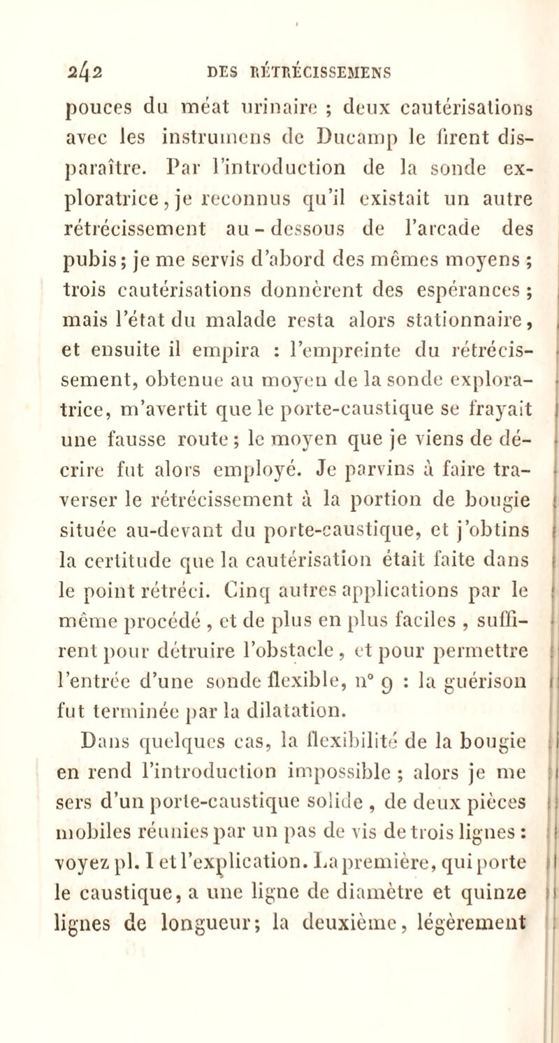 pouces du méat urinaire ; deux cautérisations avec les instruinens de Ducamp le lirent dis- paraître. Par l’introduction de la sonde ex- ploratrice, je reconnus qu’il existait un autre rétrécissement au-dessous de l’arcade des pubis; je me servis d’abord des mêmes moyens ; trois cautérisations donnèrent des espérances ; ; mais l’état du malade resta alors stationnaire, J et ensuite il empira : l’empreinte du rétrécis- sement, obtenue au moyen de la sonde explora- trice, m’avertit que le porte-caustique se frayait une fausse route ; le moyen que je viens de dé- crire fut alors employé. Je parvins à faire tra- verser le rétrécissement à la portion de bougie située au-devant du porte-caustique, et j’obtins la certitude que la cautérisation était faite dans ! le point rétréci. Cinq autres applications par le même procédé , et de plus en plus faciles , suffi- rent pour détruire l’obstacle, et pour permettre l’entrée d’une sonde flexible, n° 9 : la guérison fut terminée par la dilatation. Dans quelques cas, la flexibilité de la bougie en rend l’introduction impossible ; alors je me sers d’un porte-caustique solide , de deux pièces mobiles réunies par un pas de vis de trois lignes : voyez pl. I et l’explication. La première, qui porte le caustique, a une ligne de diamètre et quinze