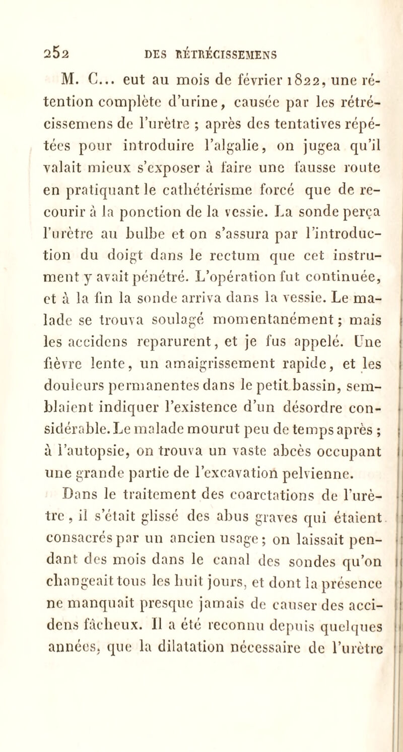 M. C... eut au mois de février 1822, une ré- tention complète d’urine, causée par les rétré- cissemens de l’urètre ; après des tentatives répé- tées pour introduire l’algalie, on jugea qu’il valait mieux s’exposer à faire une fausse route en pratiquant le cathétérisme forcé que de re- courir à la ponction de la vessie. La sonde perça l’urètre au bulbe et on s’assura par l’introduc- tion du doigt dans le rectum que cet instru- ment y avait pénétré. L’opération fut continuée, et à la fin la sonde arriva dans la vessie. Le ma- lade se trouva soulagé momentanément ; mais les accidens reparurent, et je fus appelé. Une fièvre lente, un amaigrissement rapide, et les ; douleurs permanentes dans le petit bassin, sem- blaient indiquer l’existence d’un désordre con- sidérable. Le malade mourut peu de temps après ; ; à l’autopsie, on trouva un vaste abcès occupant 1 une grande partie de l’excavation pelvienne. Dans le traitement des coarctations de l’urè- tre, il s’était glissé des abus graves qui étaient consacrés par un ancien usage; on laissait pen- dant des mois dans le canal des sondes qu’on 1 changeait tous les huit jours, et dont la présence ne manquait presque jamais de causer des acci- dens fâcheux. Il a été reconnu depuis quelques années, que la dilatation nécessaire de l’urètre |