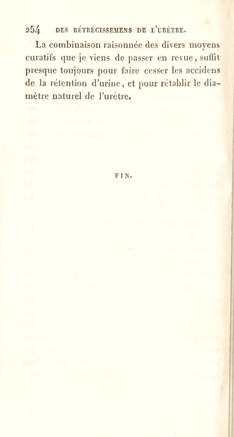 La combinaison raisonnée des divers moyens curatifs que je viens de passer en revue, suffit presque toujours pour faire cesser les accidens de la rétention d’urine, et pour rétablir le dia- mètre naturel de l’urètre. FIN.