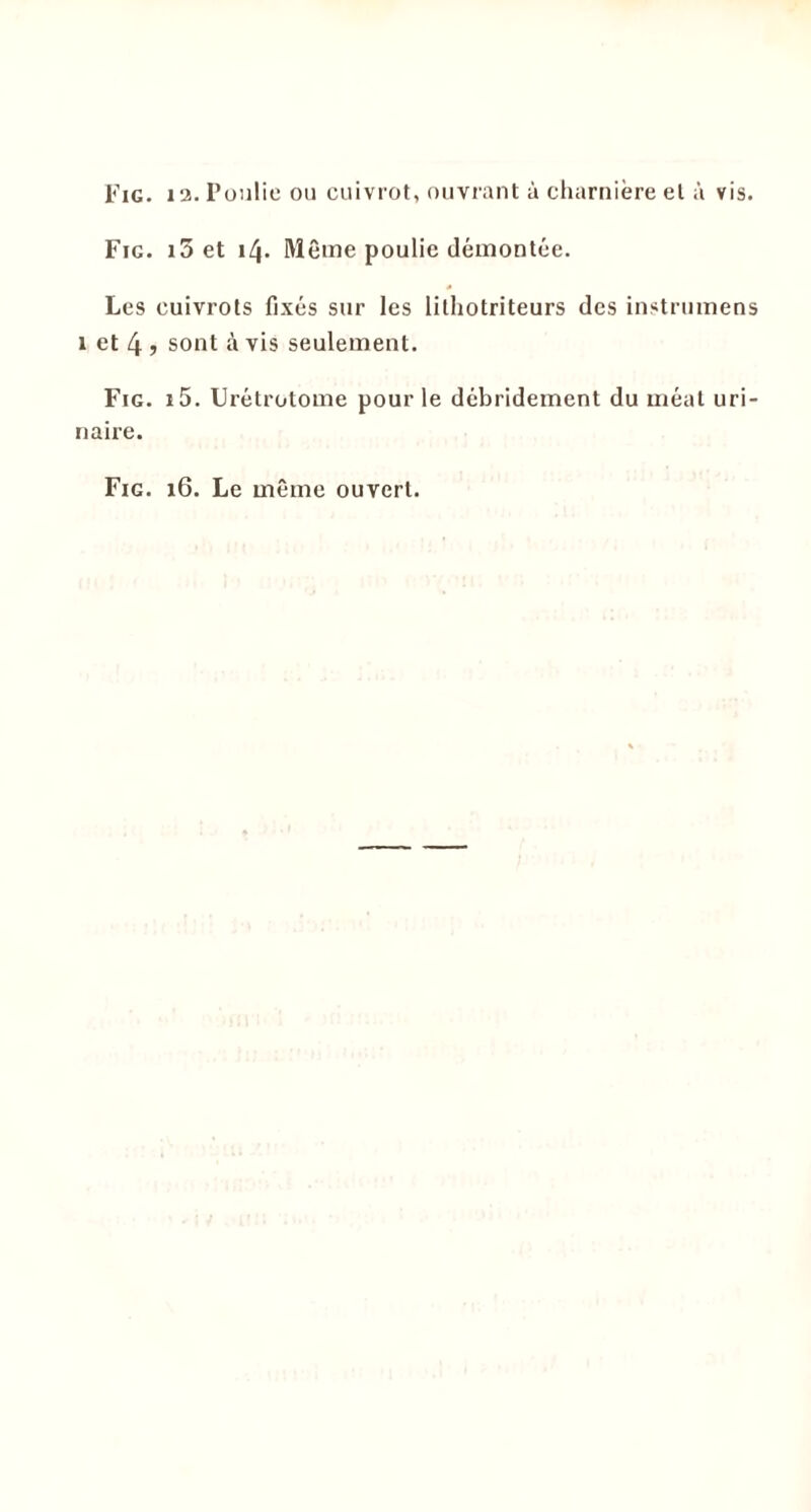 Fig. i5 et 14. Même poulie démontée. Les cuivrots fixés sur les lithotriteurs des instrumens 1 et 4 ? sont à vis seulement. Fig. i5. Urétrotome pour le débridement du méat uri- naire. Fig. 16. Le même ouvert.