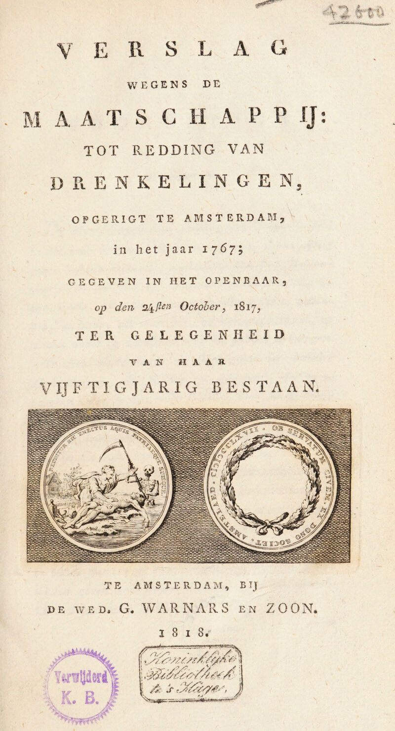 v E R S L A G WEGENS DE . M A A ï S C H A P P IJ: TOT REDDING VAN D Pt ENKELI N G E N, OPGER1GT TE AMSTERDAM, in het jaar i7675 GEGEVEN IN HET OPENBAAR, op den Ziften Octoher, 1817, TER GELEGENHEID VAN HA AA V IJ F T I G J A R I G BESTAA N. *ia TE AMSTERDAM, BIJ DE WED, G. WAR NAR S en ZOON» ^arAiG.