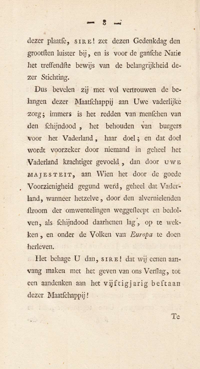 dezer plaatfe, sire! zet dezen Gedenkdag den grootften luister bij, en is voor de ganfche Natie liet treffendfte bewijs van de belangrijkheid de¬ zer Stichting. Dus bevelen zij met vol vertrouwen de be¬ langen dezer Maatfchappij aan Uwe vaderlijke zorg; immers is het redden van menfchen van den fchijndood , het behouden van burgers voor het Vaderland, haar doel; en dat doel wordt voorzeker door niemand in geheel het Vaderland krachtiger gevoeld , dan door u w e majesteit, aan Wien het door de goede Voorzienigheid gegund werd, geheel dat Vader¬ land , wanneer hetzelve, door den alvernielenden fbroom der omwentelingen weggefleept en bedol¬ ven 9 als fchijndood daarhenen lag, op te wek¬ ken , en onder de Volken van Europa te doen herleven. Het behage U dan, sire! dat wij eenen aan¬ vang maken met het geven van ons Verf]ag, tot een aandenken aan het vijf tig jarig beft aan dezer Maatfchappij! Te /