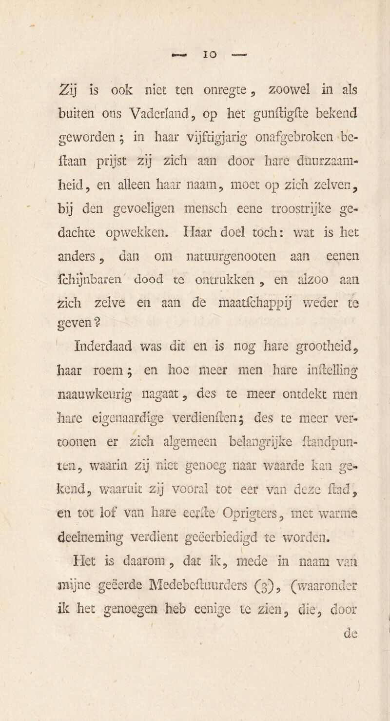 Zij is ook niet ten onregte , zoowel in als buiten ons Vaderland, op het gunffigfte bekend geworden; in haar vijftigjarig onafgebroken be- ftaan prijst zij zich aan door hare duurzaam¬ heid , en alleen haar naam, moet op zich zelven, bij den gevoeligen mensch eene troostrijke ge¬ dachte opwekken. Haar doel toch: wat is het anders, dan om namurgenooten aan eenen fchijnbaren dood te ontrukken , en alzoo aan zich zelve en aan de maatfchappij weder te geven ? Inderdaad was dit en is nog hare grootheid, haar roem; en hoe meer men hare indelling naauwkeurig nagaat, des te meer ontdekt men hare eigenaardige verdienden; des te meer ver¬ tonnen er zich algemeen belangrijke {landpun¬ ten, waarin zij niet genoeg naar waarde kan ge¬ kend, waaruit zij vooral tot eer van deze ftad, en tot lof van hare eerde ■ Oprigters, met warme deelneming verdient geëerbiedigd te worden. \ Het is daarom , dat ik, mede in naam van mijne geëerde Medebeftuurders (3), (waaronder ik het genoegen heb eenige te zien, die, dooi¬ de