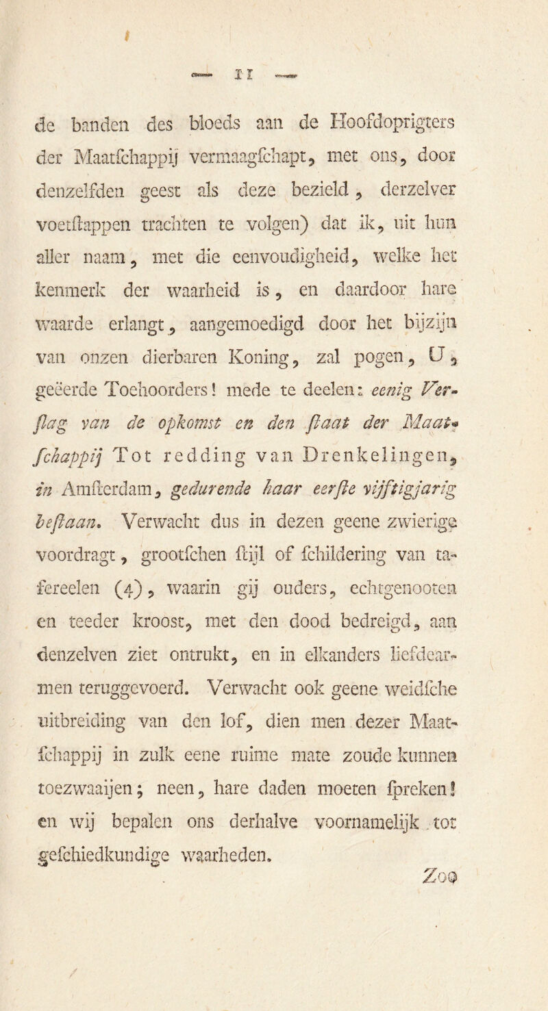 I JL' I de benden des bloeds een de Hoofdopngters der Maatfchappij vermaagfchapt, met ons, door denzelfden geest als deze bezield, derzelver voetfhppen trachten te volgen) dat ik, uit hun aller naam, met die eenvoudigheid, welke het kenmerk der waarheid is , en daardoor hare waarde erlangt , aangemoedigd door het bijzijn van onzen dierbaren Koning, zal pogen, U, geëerde Toehoorders! mede te deden: eenig Ver» flag van de opkomst en den flaat der Maai* fchappij Tot redding van Drenkelingen, in Amfterdam, gedurende haar eerjle vijftigjarig left aan. Verwacht dus in dezen geene zwierige voordragt, grootfchen ftijl of fchildering van ta- fereelen (4), waarin gij ouders, echtgenooten en teeder kroost, met den dood bedreigd, aan denzelven ziet ontrukt, en in elkanders liefdear¬ men teruggevoerd. Verwacht ook geene weïdfche uitbreiding van den lof, dien men dezer Maat¬ schappij in zulk eene ruime mare zoude kunnen toezwaaijen; neen, hare daden moeten {preken! en wij bepalen ons derhalve voornamelijk tot gefchiedkundige waarheden. Zoo