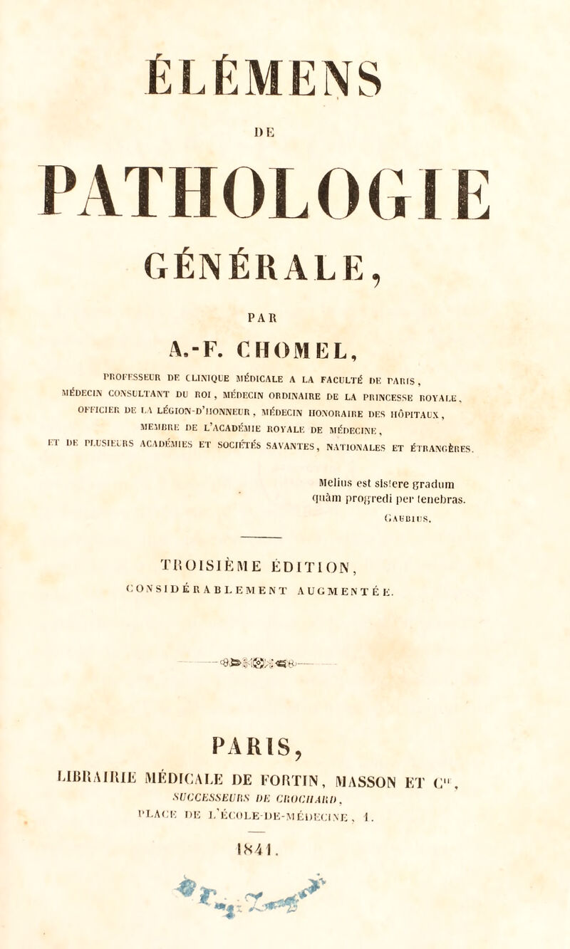 PATHOLOGIE GÉNÉRALE, PAR A.-F. CHOMEL, PROFESSEUR DE CLINIQUE MÉDICALE A LA FACULTÉ DE TARIS, MÉDECIN CONSULTANT DU ROI, MÉDECIN ORDINAIRE DE LA PRINCESSE ROYALE, OFFICIER DE LA LÉGION-D HONNEUR , MÉDECIN HONORAIRE DES HÔPITAUX, MEMBRE DE L’ACADÉMIE ROYALE DE MÉDECINE , ET DE PLUSIEURS ACADÉMIES ET SOCIÉTÉS SAVANTES, NATIONALES ET ÉTRANGÈRES. Melius est sisîere gradum quàm progredi per lenebras. Gahbiijs. TROISIÈME ÉDITION, CONSIDÉRABLEMENT AUGMENTÉE. PARIS, LIBRAIRIE MÉDICALE DE FORTIN, MASSON ET C , SUCCESSEURS l)E CROCIIARD. PLACE DE L'ÉCOLE-DK-MÉDEGTNE , 1.