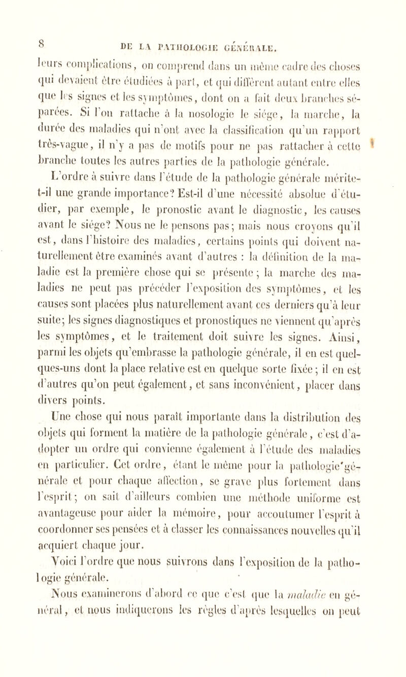 leurs complications, on comprend dans un môme cadre des choses qui devaient être étudiées à part, et qui diffèrent autant entre elles que li s signes et les symptômes, dont on a fait deux branches sé- parées. Si I on rattache à la nosologie le siège, la marche, la duree des maladies qui n'ont avec la classification qu’un rapport très-vague, il n’y a pas de motifs pour ne [tas rattachera cette 1 branche toutes les autres parties de la pathologie générale. L ordre à suivre dans l’étude de la pathologie générale mérite- t-il une grande importance? Est-il d’une nécessité absolue d'étu- dier, par exemple, le pronostic avant le diagnostic, les causes avant le siège? Nous ne le pensons pas; mais nous croyons qu'il est, dans 1 histoire des maladies, certains points qui doivent na- turellement être examinés avant d’autres : la définition de la ma- ladie est la première chose qui se présente ; la marche des ma- ladies ne peut [tas précéder l’exposition des symptômes, et les causes sont placées plus naturellement avant ces derniers qu’à leur suite; les signes diagnostiques et pronostiques ne viennent qu'après les symptômes, et le traitement doit suivre les signes. Ainsi, parmi les objets qu’embrasse la pathologie générale, il en est quel- ques-uns dont la place relative est en quelque sorte fixée ; il en est d’autres qu’on peut également, et sans inconvénient, placer dans divers points. Une chose qui nous paraît importante dans la distribution des objets qui forment la matière de la pathologie générale, c'est d'a- dopter un ordre qui convienne également à l’élude des maladies en particulier. Cet ordre, étant le même pour la pathologic'gé- nérale et pour chaque affection, se grave plus fortement dans l’esprit; on sait d’ailleurs combien une méthode uniforme est avantageuse pour aider la mémoire, pour accoutumer l'esprit à coordonner ses pensées et à classer les connaissances nouvelles qu'il acquiert chaque jour. Voici l’ordre que nous suivrons dans l’exposition de la patho- logie générale. Nous examinerons d’abord ce que c’est que la maladie eu gé- néral, et nous indiquerons les règles d'après lesquelles on peut