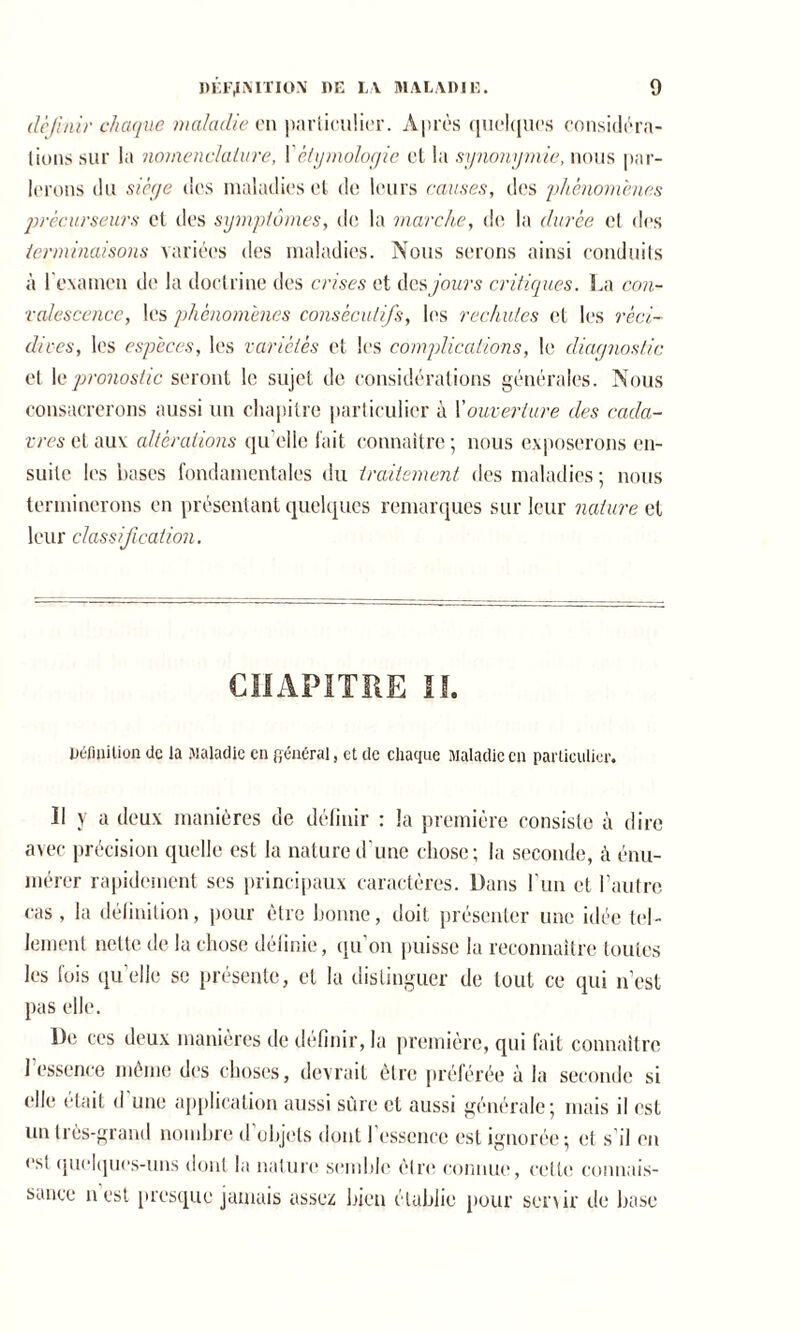 définir chaque maladie en particulier. Après quelques considéra- tions sur la nomenclature, Y étymologie et la synonymie, nous par- lerons du siège des maladies et de leurs causes, des phénomènes précurseurs et des symptômes, de la marche, de la durée et des terminaisons variées des maladies. Nous serons ainsi conduits à l'examen de la doctrine des crises et des jours critiques. La con- valescence, les phénomènes consécutifs, les rechutes et les réci- dives, les espèces, les variétés et les complications, le diagnostic et le pronostic seront le sujet de considérations générales. Nous consacrerons aussi un chapitre particulier à Youverture des cada- vres et aux altérations qu elle fait connaître ; nous exposerons en- suite les bases fondamentales du traitement des maladies; nous terminerons en présentant quelques remarques sur leur nature et leur classification. CHAPITRE II. Définition de la Maladie en général, et de chaque Maladie en particulier. Il y a deux manières de définir : la première consiste à dire avec précision quelle est la nature d'une chose; la seconde, à énu- mérer rapidement ses principaux caractères. Dans l'un et l’autre cas, la définition, pour être bonne, doit présenter une idée tel- lement nette de la chose définie, qu’on puisse la reconnaître toutes les fois qu’elle se présente, et la distinguer de tout ce qui n’est pas elle. De ces deux manières de définir, la première, qui fait connaître l'essence même des choses, devrait être préférée à la seconde si elle était d une application aussi sûre et aussi générale; mais il est un très-grand nombre d objets dont 1 essence est ignorée; et s il en est quelques-uns dont la nature semble être connue, cette connais- sance n est presque jamais assez bien établie pour senir de base