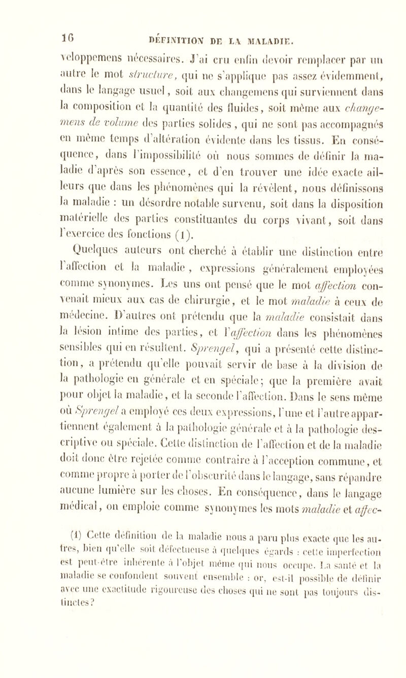 Ycloppemens nécessaires. J’ai cru enfin devoir remplacer par un autre le mot structure, qui ne s’applique pas assez évidemment, dans le langage usuel, soit aux changcmcns qui surviennent dans la composition et la quantité des fluides, soit même aux cliange- mens de volume des parties solides , qui ne sont pas accompagnés en même temps d altération évidente dans les tissus. En consé- quence, dans I impossibilité où nous sommes de définir la ma- ladie d’après son essence, et d'en trouver une idée exacte ail- leurs que dans les phénomènes qui la révèlent, nous définissons la maladie : un désordre notable survenu, soit dans la disposition matérielle des parties constituantes du corps vivant, soit dans l'exercice des fonctions (l). Quelques auteurs ont cherché à établir une distinction entre 1 affection et la maladie , expressions généralement employées comme synonymes. Les uns ont pensé que le mot affection con- venait mieux aux cas de chirurgie, et le mot maladie à ceux de médecine. I) autres ont prétendu que la maladie consistait dans la lésion intime des parties, et Xaffection dans les phénomènes sensibles qui en résultent. Sprengel, qui a présenté cette distinc- tion, a prétendu qu’elle pouvait servir de base à la division de la pathologie en générale et en spéciale; que la première avait pour objet la maladie, et la seconde 1 affection. Dans le sens même où Sprengel a employé ces deux expressions, 1 une et l’autreappar- tiennent également a la pathologie générale et à la pathologie des- criptive ou spéciale. Dette distinction de I affection et de la maladie doit donc être rejetée comme contraire à 1 acception commune, et comme propre a porter île 1 obscurité dans le langage, sans répandre aucune lumieie sur les choses. En conséquence, dans le langage medical, on emploie comme synonymes les mots maladie et affcc- (i) Dette définition de la maladie nous a paru plus exacte que les au* lus, bien qu elle soit défectueuse a quelques égards : celle imperfection est peut-être inhérente à l'objet même qui nous occupe. La santé et la maladie se confondent souvent ensemble : or, est-il possible de définir avec une exactitude rigoureuse des choses qui ne sont pas toujours dis- tinctes?