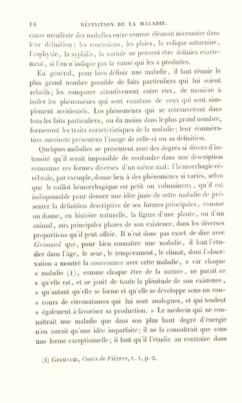 cause manifeste des maladies entre comme élément necessaire dans leur définition: les contusions, les plaies, la colique saturnine, I asphyxie, la svphilis, la variole ne peuvent être definies exacte- ment , si l’on n indique pas la cause qui les a produites. En général, pour bien définir une maladie, il faut réunir le plus grand nombre possible de faits particuliers qui lui soient relatifs; les comparer attentivement entre eux, de manière à isoler les phénomènes qui sont constans de ceux qui sont sim- plement accidentels. Les phénomènes qui se retrouveront dans tous les faits particuliers, ou du moins dans le plus grand nombre, formeront les traits caractéristiques delà maladie; leur énuméra- tion succincte présentera 1 image de celle-ci ou sa définition. Quelques maladies se présentent avec des degrés si divers d in- tensité qu il serait impossible de confondre dans une description commune ces formes diverses d un même mal: I hémonhagiecé- rébrale, par exemple, donne lieu à des phénomènes si variés, selon que le caillot hémorrhagique est petit ou volumineux, qu il est indispensable pour donner une idée juste de cette maladie de pré- senter la définition descriptive de ses formes principales , comme on donne, en histoire naturelle, la figure d’une plante, ou d un animal, aux principales phases de son existence, dans les diverses proportions qu il peut offrir. 11 n est donc pas exact de dire avec Grimaucl que, pour bien connaître une maladie, il faut 1 étu- dier dans l’àge, le sexe, le tempérament, le climat, dont 1 obser- vation a montré la convenance avec cette maladie, « car chaque » maladie (l), comme chaque être de la nature, ne parait ce » qu’elle est, et ne jouit de toute la plénitude de son existence , » qu autant qu’elle se forme et qu elle se développe sous un con- » cours de circonstances qui lui sont analogues, et qui tendent » également à favoriser sa production. » Le médecin qui ne con- naîtrait une maladie que dans son plus haut degré d'énergie n’en aurait qu’une idée imparfaite; il ne la connaîtrait que sous une forme exceptionnelle ; il faut qu'il l’étudie au contraire dans (i) Grimaud, Cours de Fièvres, t. J, p. 2.